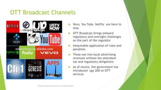 OTT Broadcast Channels
 Vevo, You Tube, Netflix are here to
stay.
 OTT Broadcast brings onboard
regulatory and oversight challenges
on the part of the regulator
 Inequitable application of rules and
penalties
 These eat into local advertising
revenues without the attendant
tax and regulatory obligations
 As of recent, the government has
introduced ugx 200 on OTT
services
Pricing & Competition Concerns in Broadcast Markets
 