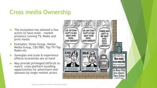 Cross media Ownership
 The ecosystem has allowed a few
actors to have multi – market
presence running TV, Radio and
print media
 Examples; Vision Group, Nation
Media Group, CBS/BBS, Top TV/Top
Radio etc
 Synergies and scale & experience
effects/economies are at hand
 May provide privileged/difficult to
match cross platform bundling
opportunities for advertisers and
sponsors by single market actors
Pricing & Competition Concerns in Broadcast Markets
 