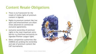 Content Resale Obligations
 There is no framework for the
resale of media rights of premium
content in Uganda
 Rights to premium content like live
sport and entertainment are often
times obtained on commercial
exclusive agreements.
 exclusive ownership of premium
rights is the most important entry
barrier e.g Startimes exclusivity on
Ugandan Premier League rights
 Other competition authorities like
COMESA are probing the ownership
and sale of premium content like
CAF tournaments
Pricing & Competition Concerns in Broadcast Markets
 