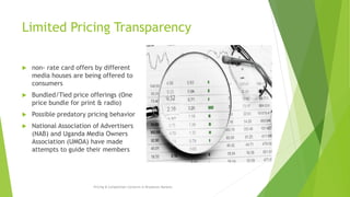 Limited Pricing Transparency
 non- rate card offers by different
media houses are being offered to
consumers
 Bundled/Tied price offerings (One
price bundle for print & radio)
 Possible predatory pricing behavior
 National Association of Advertisers
(NAB) and Uganda Media Owners
Association (UMOA) have made
attempts to guide their members
Pricing & Competition Concerns in Broadcast Markets
 