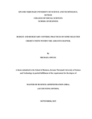 KWAME NKRUMAH UNIVERSITY OF SCIENCE AND TECHNOLOGY,
KUMASI
COLLEGE OF SOCIAL SCIENCES
SCHOOL OF BUSINESS
BUDGET AND BUDGETARY CONTROL PRACTICES OF SOME SELECTED
CREDIT UNIONS WITHIN THE ASHANTI CHAPTER.
By
MICHAEL OWUSU
A thesis submitted to the School of Business, Kwame Nkrumah University of Science
and Technology in partial fulfillment of the requirement for the degree of
MASTER OF BUSINESS ADMINISTRATION (MBA).
(ACCOUNTING OPTION)
SEPTEMBER, 2015
 