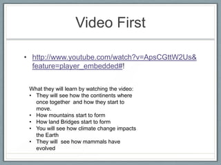 Video First

• http://www.youtube.com/watch?v=ApsCGttW2Us&
  feature=player_embedded#!


 What they will learn by watching the video:
 • They will see how the continents where
   once together and how they start to
   move.
 • How mountains start to form
 • How land Bridges start to form
 • You will see how climate change impacts
   the Earth
 • They will see how mammals have
   evolved
 