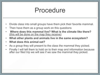 Procedure
• Divide class into small groups have them pick their favorite mammal.
• Then have them as a group work on this questions
• Where does this mammal live? What is the climate like there?
  (this will be done on the map they receive)
• What other plants and animals live in the same ecosystem?
• What does this animal eat?
• As a group they will present to the class the mammal they picked.
• Finally I will tell them to hold on to their map and information because
  after our filed trip we will see if we saw the mammal they picked.
 