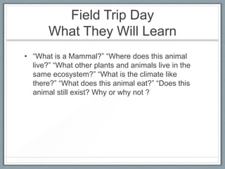 Field Trip Day
       What They Will Learn
• “What is a Mammal?” “Where does this animal
  live?” “What other plants and animals live in the
  same ecosystem?” “What is the climate like
  there?” “What does this animal eat?” “Does this
  animal still exist? Why or why not ?
 