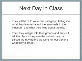 Next Day in Class

• They will have to write one paragraph telling me
  what they learned about the mammals in the
  museum and what they liked about the trip.

• Then they will get into their groups and they will
  tell the class if they saw the animal they had
  picked the day before we went on our trip and
  what they learned.
 