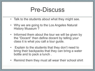 Pre-Discuss
• Talk to the students about what they might see.
• Why we are going to the Los Angeles Natural
  History Museum ?
• Informed them about the tour we will be given by
  the “Docent” then define docent by telling your
  class it is what you call a tour guide.
•   Explain to the students that they don’t need to
    bring their backpacks that they can bring a water
    bottle and to pack a lunch .
• Remind them they must all wear their school shirt
 