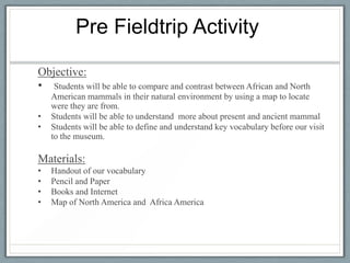 Pre Fieldtrip Activity

Objective:
• Students will be able to compare and contrast between African and North
    American mammals in their natural environment by using a map to locate
    were they are from.
•   Students will be able to understand more about present and ancient mammal
•   Students will be able to define and understand key vocabulary before our visit
    to the museum.

Materials:
•   Handout of our vocabulary
•   Pencil and Paper
•   Books and Internet
•   Map of North America and Africa America
 
