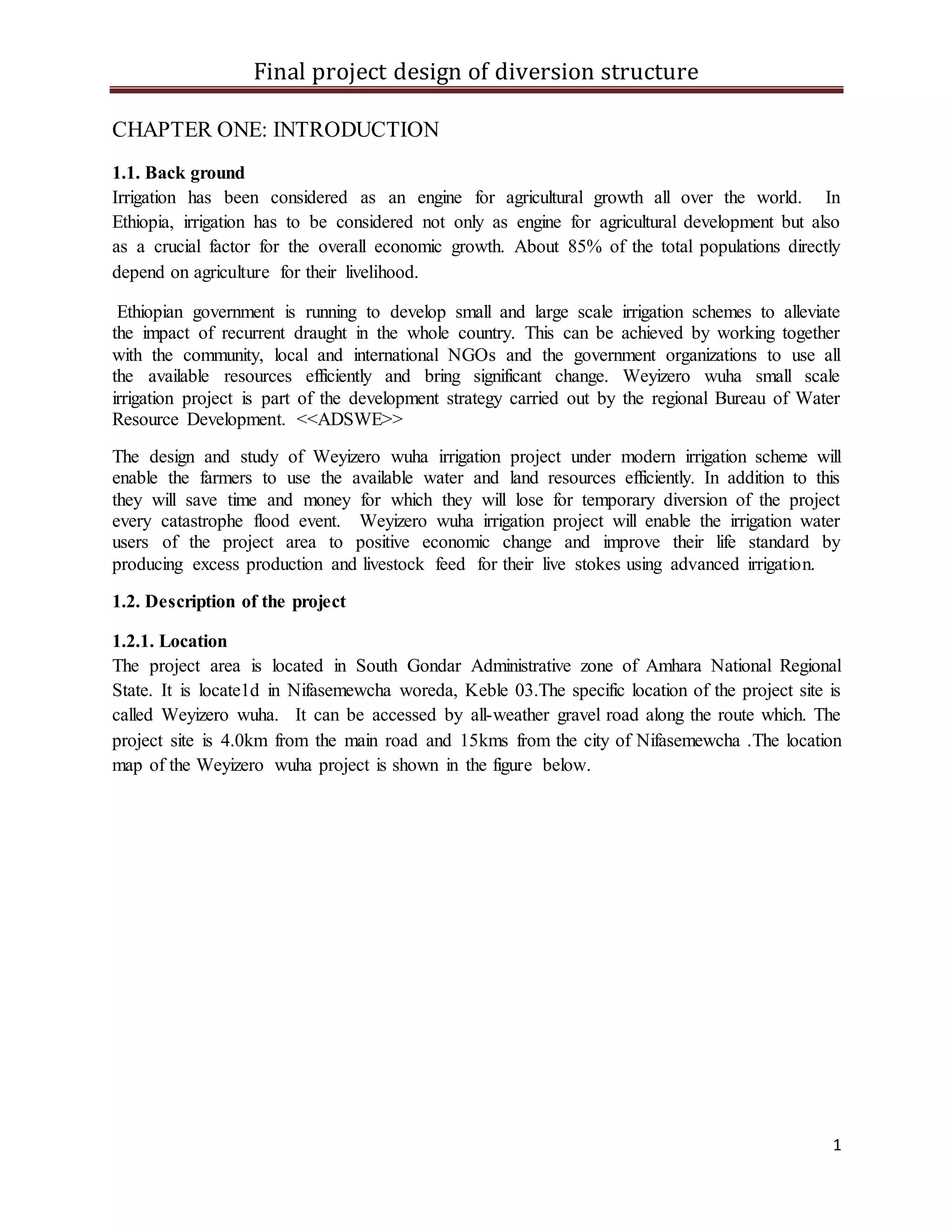 Final project design of diversion structure
1
CHAPTER ONE: INTRODUCTION
1.1. Back ground
Irrigation has been considered as an engine for agricultural growth all over the world. In
Ethiopia, irrigation has to be considered not only as engine for agricultural development but also
as a crucial factor for the overall economic growth. About 85% of the total populations directly
depend on agriculture for their livelihood.
Ethiopian government is running to develop small and large scale irrigation schemes to alleviate
the impact of recurrent draught in the whole country. This can be achieved by working together
with the community, local and international NGOs and the government organizations to use all
the available resources efficiently and bring significant change. Weyizero wuha small scale
irrigation project is part of the development strategy carried out by the regional Bureau of Water
Resource Development. <<ADSWE>>
The design and study of Weyizero wuha irrigation project under modern irrigation scheme will
enable the farmers to use the available water and land resources efficiently. In addition to this
they will save time and money for which they will lose for temporary diversion of the project
every catastrophe flood event. Weyizero wuha irrigation project will enable the irrigation water
users of the project area to positive economic change and improve their life standard by
producing excess production and livestock feed for their live stokes using advanced irrigation.
1.2. Description of the project
1.2.1. Location
The project area is located in South Gondar Administrative zone of Amhara National Regional
State. It is locate1d in Nifasemewcha woreda, Keble 03.The specific location of the project site is
called Weyizero wuha. It can be accessed by all-weather gravel road along the route which. The
project site is 4.0km from the main road and 15kms from the city of Nifasemewcha .The location
map of the Weyizero wuha project is shown in the figure below.
 