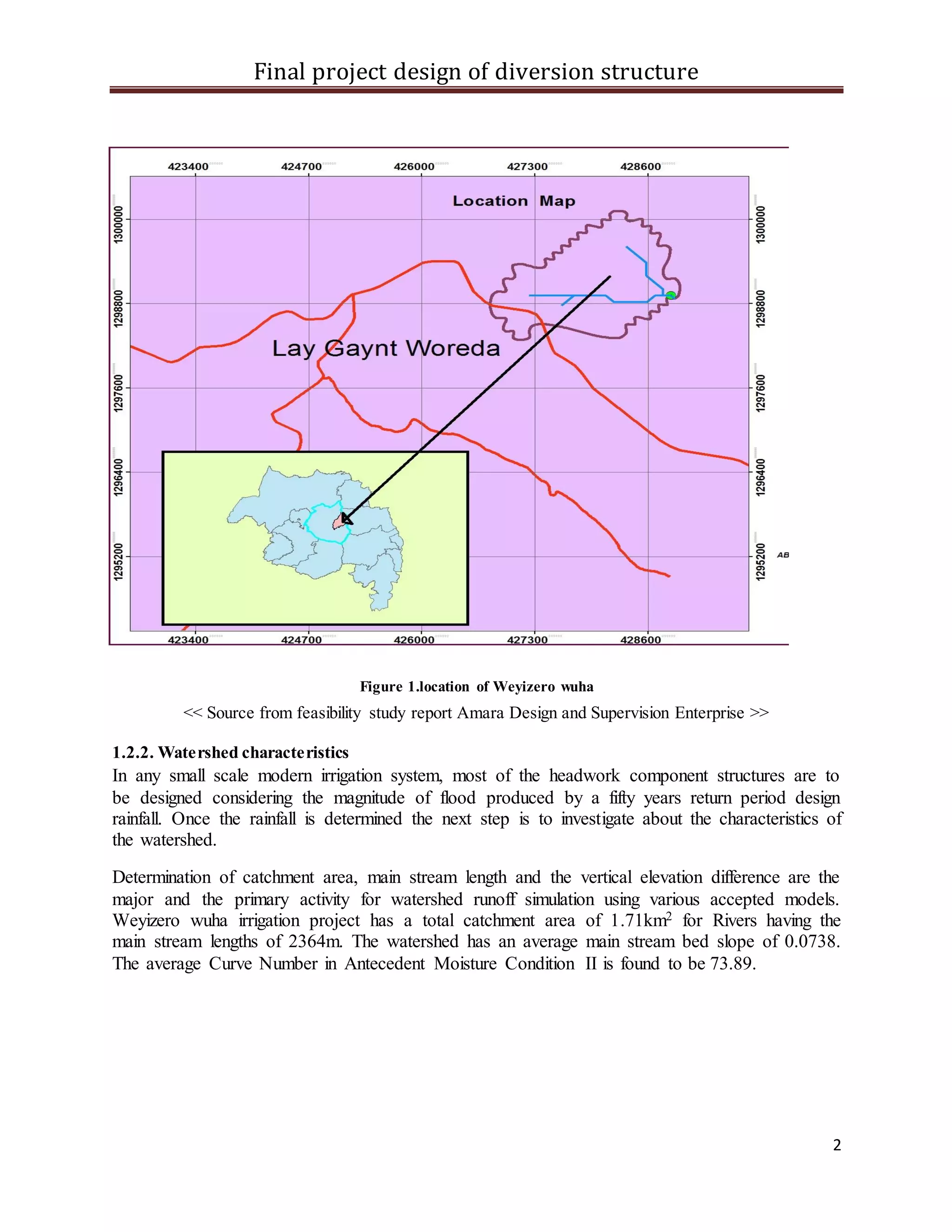 Final project design of diversion structure
2
Figure 1.location of Weyizero wuha
<< Source from feasibility study report Amara Design and Supervision Enterprise >>
1.2.2. Watershed characteristics
In any small scale modern irrigation system, most of the headwork component structures are to
be designed considering the magnitude of flood produced by a fifty years return period design
rainfall. Once the rainfall is determined the next step is to investigate about the characteristics of
the watershed.
Determination of catchment area, main stream length and the vertical elevation difference are the
major and the primary activity for watershed runoff simulation using various accepted models.
Weyizero wuha irrigation project has a total catchment area of 1.71km2 for Rivers having the
main stream lengths of 2364m. The watershed has an average main stream bed slope of 0.0738.
The average Curve Number in Antecedent Moisture Condition II is found to be 73.89.
 