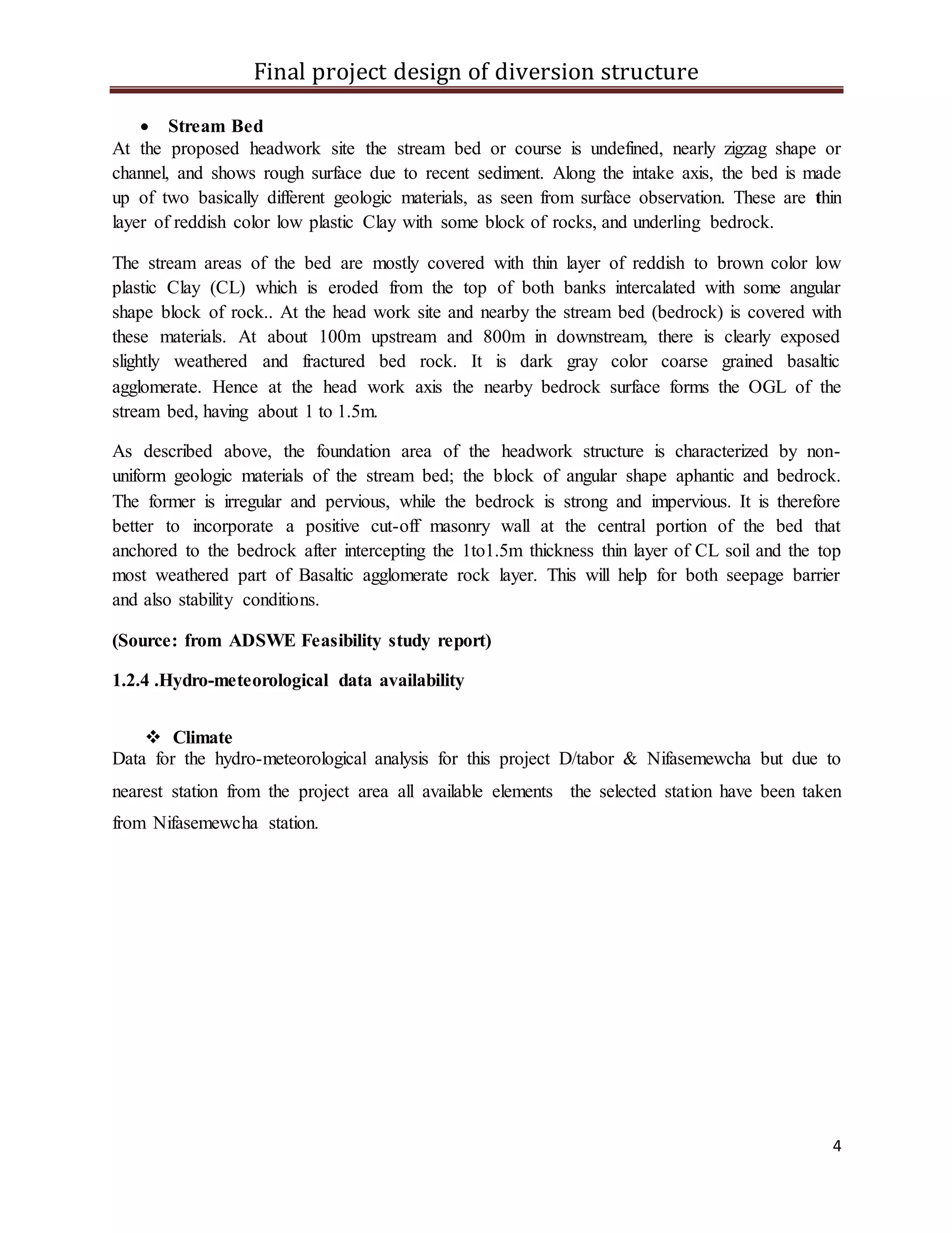 Final project design of diversion structure
4
 Stream Bed
At the proposed headwork site the stream bed or course is undefined, nearly zigzag shape or
channel, and shows rough surface due to recent sediment. Along the intake axis, the bed is made
up of two basically different geologic materials, as seen from surface observation. These are thin
layer of reddish color low plastic Clay with some block of rocks, and underling bedrock.
The stream areas of the bed are mostly covered with thin layer of reddish to brown color low
plastic Clay (CL) which is eroded from the top of both banks intercalated with some angular
shape block of rock.. At the head work site and nearby the stream bed (bedrock) is covered with
these materials. At about 100m upstream and 800m in downstream, there is clearly exposed
slightly weathered and fractured bed rock. It is dark gray color coarse grained basaltic
agglomerate. Hence at the head work axis the nearby bedrock surface forms the OGL of the
stream bed, having about 1 to 1.5m.
As described above, the foundation area of the headwork structure is characterized by non-
uniform geologic materials of the stream bed; the block of angular shape aphantic and bedrock.
The former is irregular and pervious, while the bedrock is strong and impervious. It is therefore
better to incorporate a positive cut-off masonry wall at the central portion of the bed that
anchored to the bedrock after intercepting the 1to1.5m thickness thin layer of CL soil and the top
most weathered part of Basaltic agglomerate rock layer. This will help for both seepage barrier
and also stability conditions.
(Source: from ADSWE Feasibility study report)
1.2.4 .Hydro-meteorological data availability
 Climate
Data for the hydro-meteorological analysis for this project D/tabor & Nifasemewcha but due to
nearest station from the project area all available elements the selected station have been taken
from Nifasemewcha station.
 