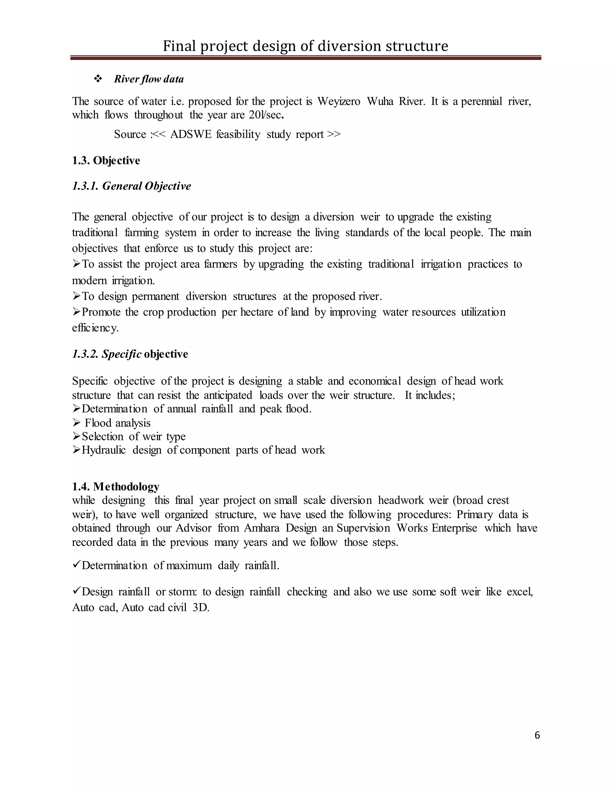 Final project design of diversion structure
6
 River flow data
The source of water i.e. proposed for the project is Weyizero Wuha River. It is a perennial river,
which flows throughout the year are 20l/sec.
Source :<< ADSWE feasibility study report >>
1.3. Objective
1.3.1. General Objective
The general objective of our project is to design a diversion weir to upgrade the existing
traditional farming system in order to increase the living standards of the local people. The main
objectives that enforce us to study this project are:
To assist the project area farmers by upgrading the existing traditional irrigation practices to
modern irrigation.
To design permanent diversion structures at the proposed river.
Promote the crop production per hectare of land by improving water resources utilization
efficiency.
1.3.2. Specific objective
Specific objective of the project is designing a stable and economical design of head work
structure that can resist the anticipated loads over the weir structure. It includes;
Determination of annual rainfall and peak flood.
 Flood analysis
Selection of weir type
Hydraulic design of component parts of head work
1.4. Methodology
while designing this final year project on small scale diversion headwork weir (broad crest
weir), to have well organized structure, we have used the following procedures: Primary data is
obtained through our Advisor from Amhara Design an Supervision Works Enterprise which have
recorded data in the previous many years and we follow those steps.
Determination of maximum daily rainfall.
Design rainfall or storm: to design rainfall checking and also we use some soft weir like excel,
Auto cad, Auto cad civil 3D.
 