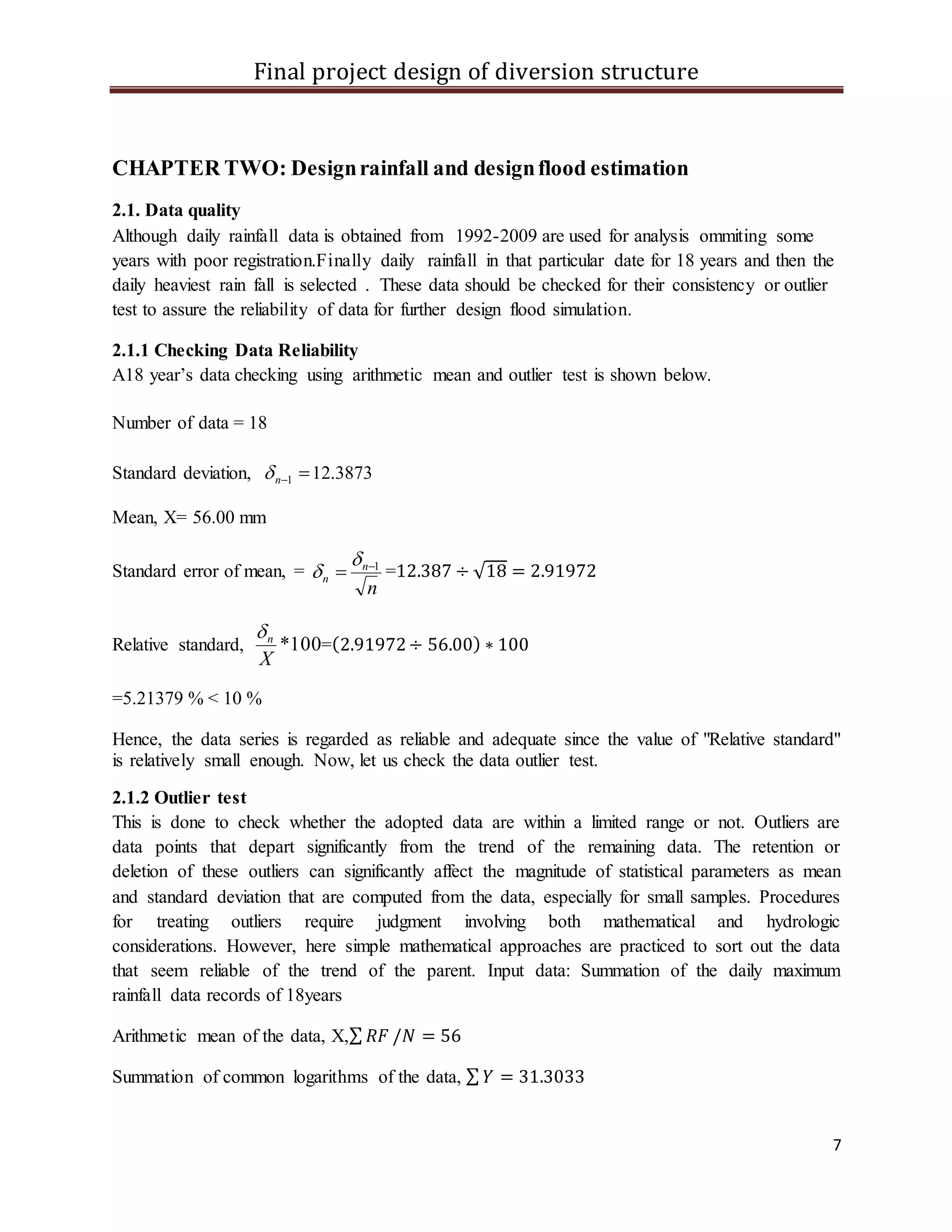 Final project design of diversion structure
7
CHAPTER TWO: Designrainfall and designflood estimation
2.1. Data quality
Although daily rainfall data is obtained from 1992-2009 are used for analysis ommiting some
years with poor registration.Finally daily rainfall in that particular date for 18 years and then the
daily heaviest rain fall is selected . These data should be checked for their consistency or outlier
test to assure the reliability of data for further design flood simulation.
2.1.1 Checking Data Reliability
A18 year’s data checking using arithmetic mean and outlier test is shown below.
Number of data = 18
Standard deviation, 1n 12.3873
Mean, X= 56.00 mm
Standard error of mean, =
n
n
n
1


 =12.387 ÷ √18 = 2.91972
Relative standard, 100*
X
n
=(2.91972÷ 56.00) ∗ 100
=5.21379 % < 10 %
Hence, the data series is regarded as reliable and adequate since the value of "Relative standard"
is relatively small enough. Now, let us check the data outlier test.
2.1.2 Outlier test
This is done to check whether the adopted data are within a limited range or not. Outliers are
data points that depart significantly from the trend of the remaining data. The retention or
deletion of these outliers can significantly affect the magnitude of statistical parameters as mean
and standard deviation that are computed from the data, especially for small samples. Procedures
for treating outliers require judgment involving both mathematical and hydrologic
considerations. However, here simple mathematical approaches are practiced to sort out the data
that seem reliable of the trend of the parent. Input data: Summation of the daily maximum
rainfall data records of 18years
Arithmetic mean of the data, X,∑ 𝑅𝐹 /𝑁 = 56
Summation of common logarithms of the data, ∑ 𝑌 = 31.3033
 