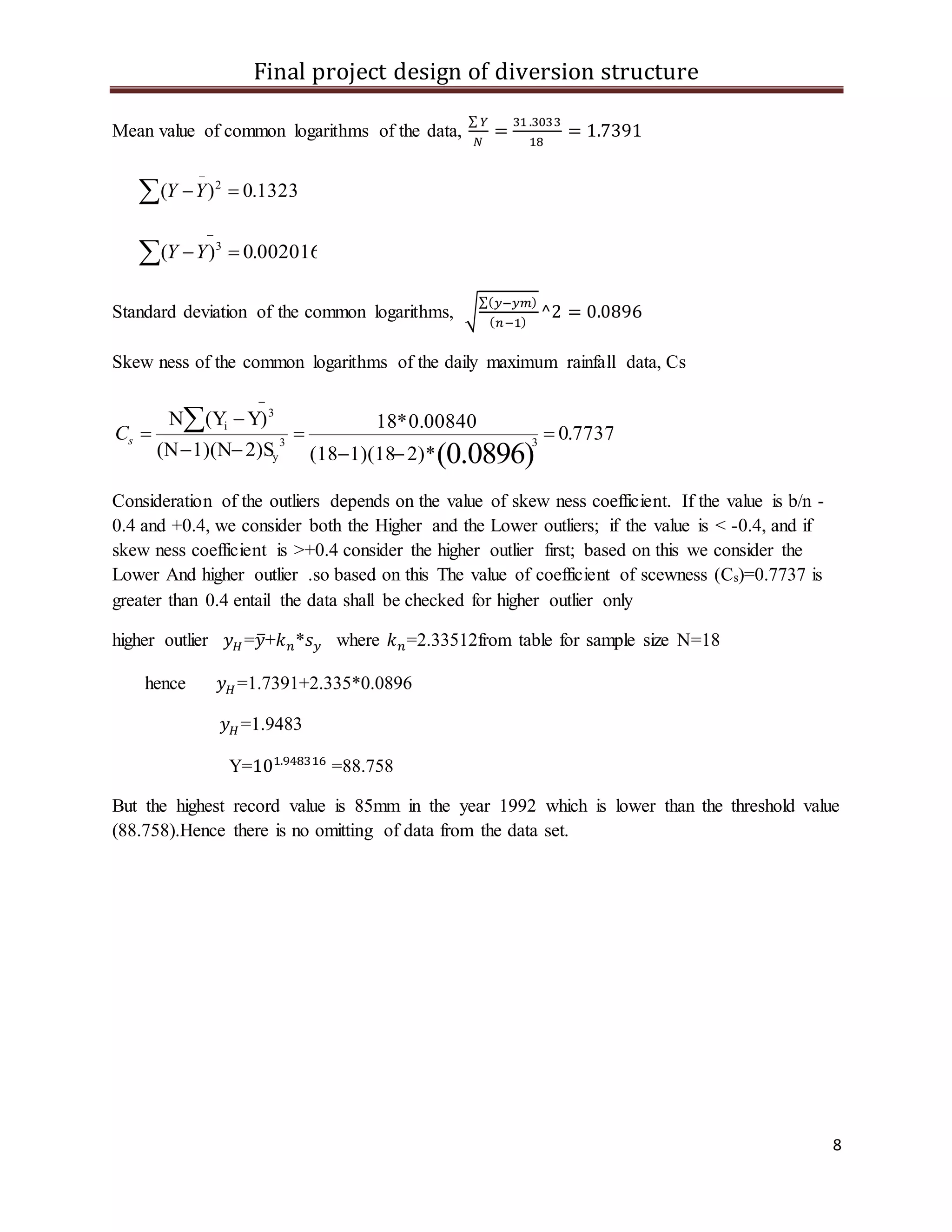 Final project design of diversion structure
8
Mean value of common logarithms of the data,
∑ 𝑌
𝑁
=
31 .3033
18
= 1.7391
1323.0)( 2


YY
002016.0)( 3


YY
Standard deviation of the common logarithms, √
∑( 𝑦−𝑦𝑚)
( 𝑛−1)
^2 = 0.0896
Skew ness of the common logarithms of the daily maximum rainfall data, Cs
7737.0
*2)1)(18(18
0.00840*18
2)S1)(N(N
Y)(YN
(0.0896)
33
y
3
i








sC
Consideration of the outliers depends on the value of skew ness coefficient. If the value is b/n -
0.4 and +0.4, we consider both the Higher and the Lower outliers; if the value is < -0.4, and if
skew ness coefficient is >+0.4 consider the higher outlier first; based on this we consider the
Lower And higher outlier .so based on this The value of coefficient of scewness (Cs)=0.7737 is
greater than 0.4 entail the data shall be checked for higher outlier only
higher outlier 𝑦 𝐻 =𝑦̅+𝑘 𝑛*𝑠 𝑦 where 𝑘 𝑛=2.33512from table for sample size N=18
hence 𝑦 𝐻 =1.7391+2.335*0.0896
𝑦 𝐻 =1.9483
Y=101.948316
=88.758
But the highest record value is 85mm in the year 1992 which is lower than the threshold value
(88.758).Hence there is no omitting of data from the data set.
 