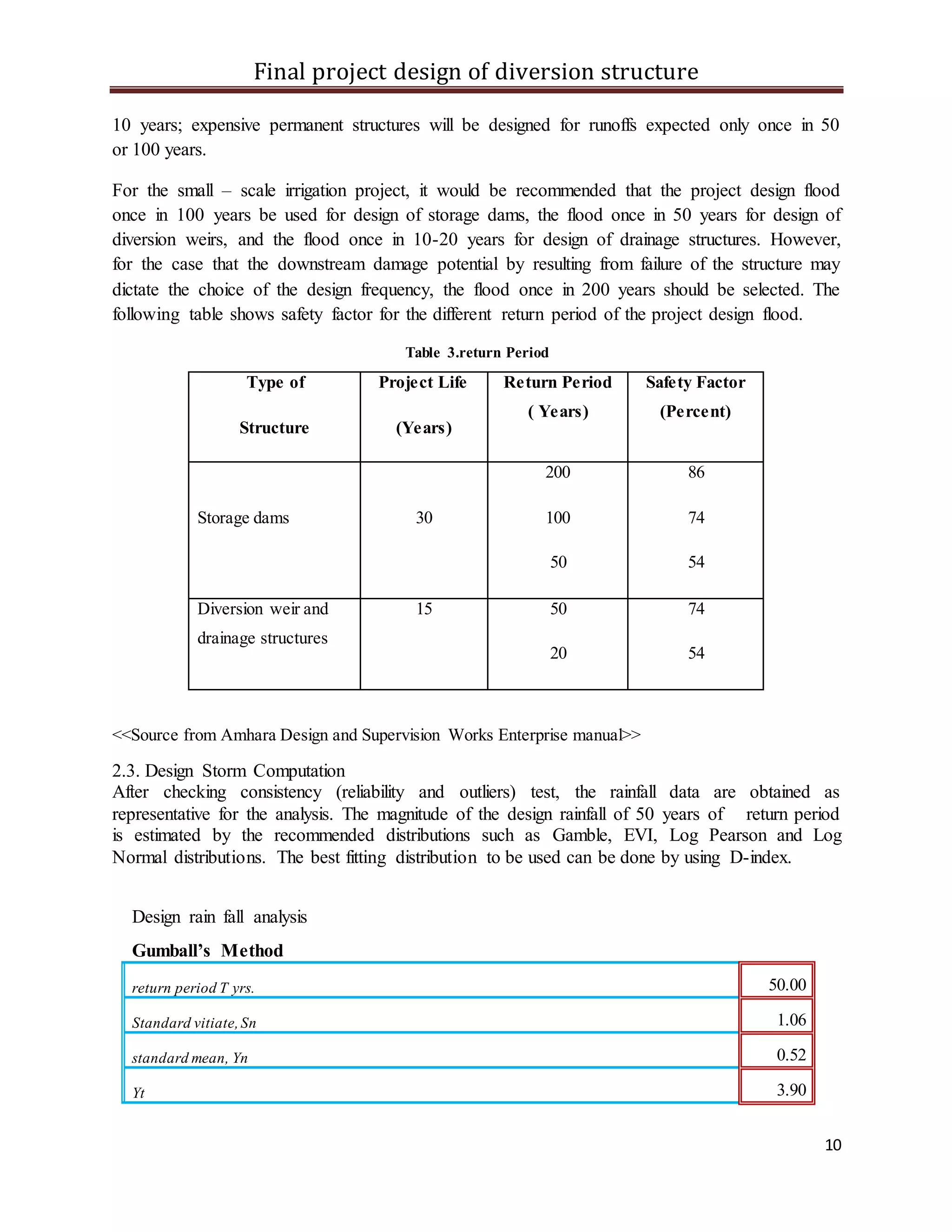 Final project design of diversion structure
10
10 years; expensive permanent structures will be designed for runoffs expected only once in 50
or 100 years.
For the small – scale irrigation project, it would be recommended that the project design flood
once in 100 years be used for design of storage dams, the flood once in 50 years for design of
diversion weirs, and the flood once in 10-20 years for design of drainage structures. However,
for the case that the downstream damage potential by resulting from failure of the structure may
dictate the choice of the design frequency, the flood once in 200 years should be selected. The
following table shows safety factor for the different return period of the project design flood.
Table 3.return Period
Type of
Structure
Project Life
(Years)
Return Period
( Years)
Safety Factor
(Percent)
Storage dams 30
200
100
50
86
74
54
Diversion weir and
drainage structures
15 50
20
74
54
<<Source from Amhara Design and Supervision Works Enterprise manual>>
2.3. Design Storm Computation
After checking consistency (reliability and outliers) test, the rainfall data are obtained as
representative for the analysis. The magnitude of the design rainfall of 50 years of return period
is estimated by the recommended distributions such as Gamble, EVI, Log Pearson and Log
Normal distributions. The best fitting distribution to be used can be done by using D-index.
Design rain fall analysis
Gumball’s Method
return period T yrs. 50.00
Standard vitiate,Sn 1.06
standard mean, Yn 0.52
Yt 3.90
 
