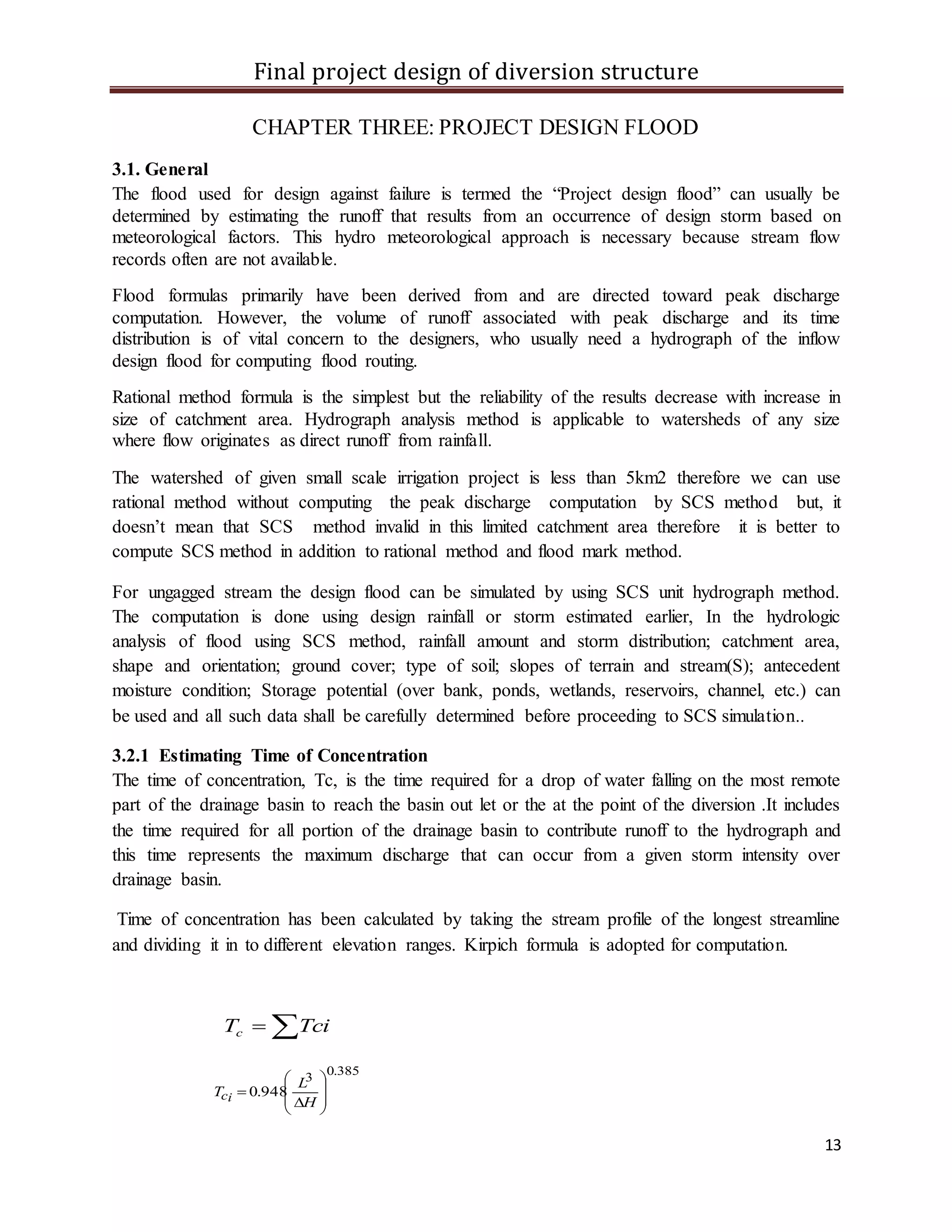 Final project design of diversion structure
13
CHAPTER THREE: PROJECT DESIGN FLOOD
3.1. General
The flood used for design against failure is termed the “Project design flood” can usually be
determined by estimating the runoff that results from an occurrence of design storm based on
meteorological factors. This hydro meteorological approach is necessary because stream flow
records often are not available.
Flood formulas primarily have been derived from and are directed toward peak discharge
computation. However, the volume of runoff associated with peak discharge and its time
distribution is of vital concern to the designers, who usually need a hydrograph of the inflow
design flood for computing flood routing.
Rational method formula is the simplest but the reliability of the results decrease with increase in
size of catchment area. Hydrograph analysis method is applicable to watersheds of any size
where flow originates as direct runoff from rainfall.
The watershed of given small scale irrigation project is less than 5km2 therefore we can use
rational method without computing the peak discharge computation by SCS method but, it
doesn’t mean that SCS method invalid in this limited catchment area therefore it is better to
compute SCS method in addition to rational method and flood mark method.
For ungagged stream the design flood can be simulated by using SCS unit hydrograph method.
The computation is done using design rainfall or storm estimated earlier, In the hydrologic
analysis of flood using SCS method, rainfall amount and storm distribution; catchment area,
shape and orientation; ground cover; type of soil; slopes of terrain and stream(S); antecedent
moisture condition; Storage potential (over bank, ponds, wetlands, reservoirs, channel, etc.) can
be used and all such data shall be carefully determined before proceeding to SCS simulation..
3.2.1 Estimating Time of Concentration
The time of concentration, Tc, is the time required for a drop of water falling on the most remote
part of the drainage basin to reach the basin out let or the at the point of the diversion .It includes
the time required for all portion of the drainage basin to contribute runoff to the hydrograph and
this time represents the maximum discharge that can occur from a given storm intensity over
drainage basin.
Time of concentration has been calculated by taking the stream profile of the longest streamline
and dividing it in to different elevation ranges. Kirpich formula is adopted for computation.
 TciTc
385.0
3
948.0










H
L
T ic
 