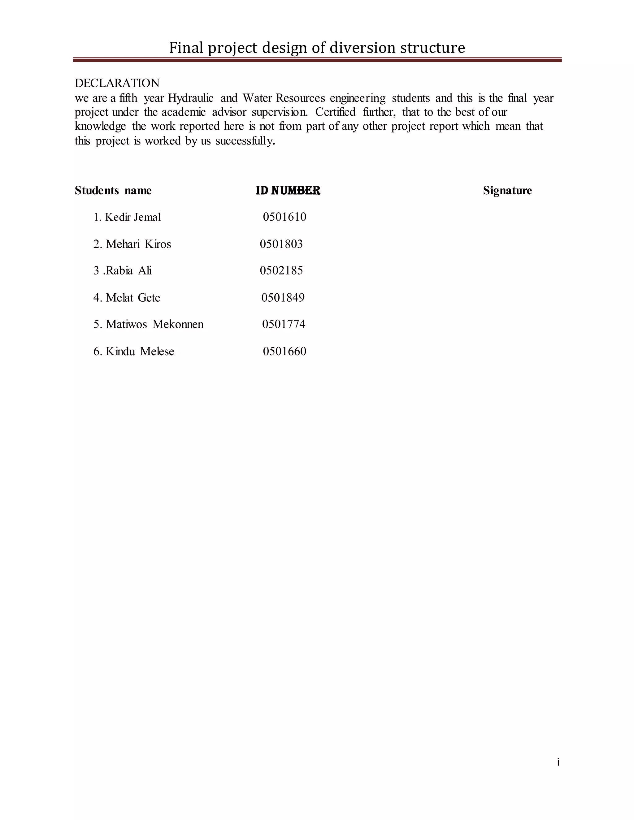 Final project design of diversion structure
i
DECLARATION
we are a fifth year Hydraulic and Water Resources engineering students and this is the final year
project under the academic advisor supervision. Certified further, that to the best of our
knowledge the work reported here is not from part of any other project report which mean that
this project is worked by us successfully.
Students name ID number Signature
1. Kedir Jemal 0501610
2. Mehari Kiros 0501803
3 .Rabia Ali 0502185
4. Melat Gete 0501849
5. Matiwos Mekonnen 0501774
6. Kindu Melese 0501660
 