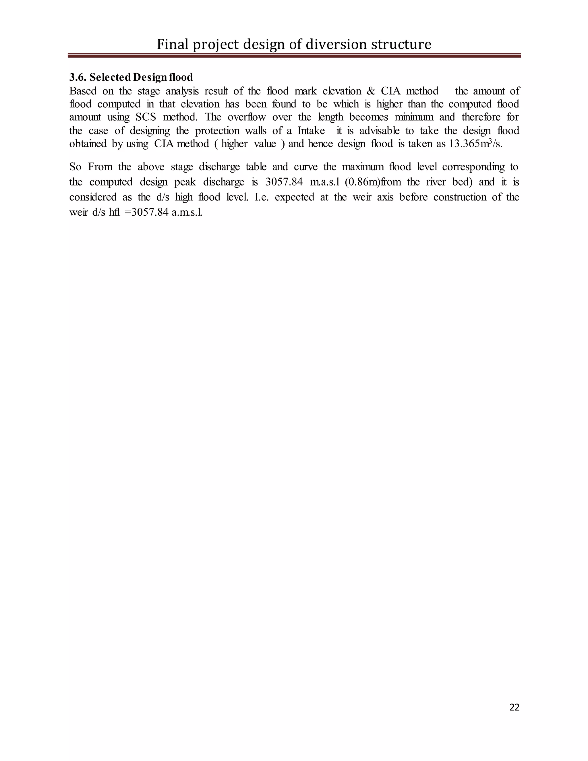 Final project design of diversion structure
22
3.6. SelectedDesignflood
Based on the stage analysis result of the flood mark elevation & CIA method the amount of
flood computed in that elevation has been found to be which is higher than the computed flood
amount using SCS method. The overflow over the length becomes minimum and therefore for
the case of designing the protection walls of a Intake it is advisable to take the design flood
obtained by using CIA method ( higher value ) and hence design flood is taken as 13.365m3/s.
So From the above stage discharge table and curve the maximum flood level corresponding to
the computed design peak discharge is 3057.84 m.a.s.l (0.86m)from the river bed) and it is
considered as the d/s high flood level. I.e. expected at the weir axis before construction of the
weir d/s hfl =3057.84 a.m.s.l.
 