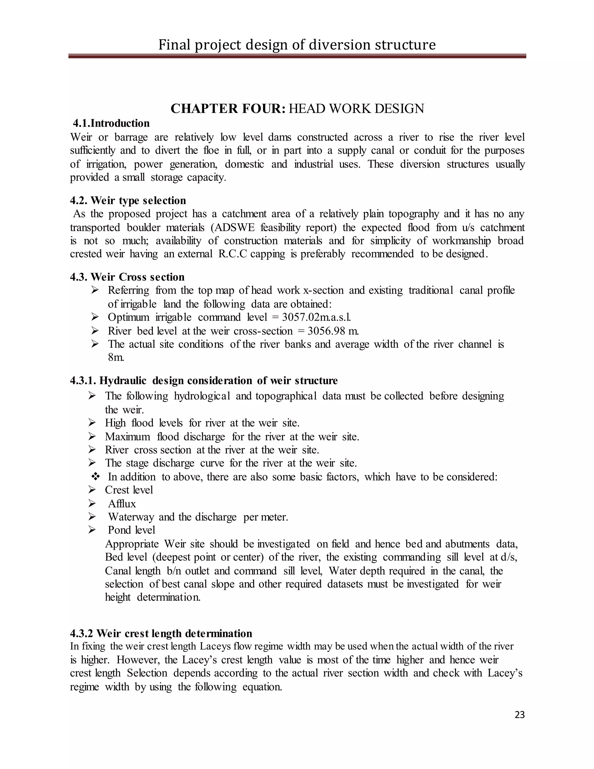 Final project design of diversion structure
23
CHAPTER FOUR: HEAD WORK DESIGN
4.1.Introduction
Weir or barrage are relatively low level dams constructed across a river to rise the river level
sufficiently and to divert the floe in full, or in part into a supply canal or conduit for the purposes
of irrigation, power generation, domestic and industrial uses. These diversion structures usually
provided a small storage capacity.
4.2. Weir type selection
As the proposed project has a catchment area of a relatively plain topography and it has no any
transported boulder materials (ADSWE feasibility report) the expected flood from u/s catchment
is not so much; availability of construction materials and for simplicity of workmanship broad
crested weir having an external R.C.C capping is preferably recommended to be designed.
4.3. Weir Cross section
 Referring from the top map of head work x-section and existing traditional canal profile
of irrigable land the following data are obtained:
 Optimum irrigable command level = 3057.02m.a.s.l.
 River bed level at the weir cross-section = 3056.98 m.
 The actual site conditions of the river banks and average width of the river channel is
8m.
4.3.1. Hydraulic design consideration of weir structure
 The following hydrological and topographical data must be collected before designing
the weir.
 High flood levels for river at the weir site.
 Maximum flood discharge for the river at the weir site.
 River cross section at the river at the weir site.
 The stage discharge curve for the river at the weir site.
 In addition to above, there are also some basic factors, which have to be considered:
 Crest level
 Afflux
 Waterway and the discharge per meter.
 Pond level
Appropriate Weir site should be investigated on field and hence bed and abutments data,
Bed level (deepest point or center) of the river, the existing commanding sill level at d/s,
Canal length b/n outlet and command sill level, Water depth required in the canal, the
selection of best canal slope and other required datasets must be investigated for weir
height determination.
4.3.2 Weir crest length determination
In fixing the weir crest length Laceys flow regime width may be used when the actual width of the river
is higher. However, the Lacey’s crest length value is most of the time higher and hence weir
crest length Selection depends according to the actual river section width and check with Lacey’s
regime width by using the following equation.
 