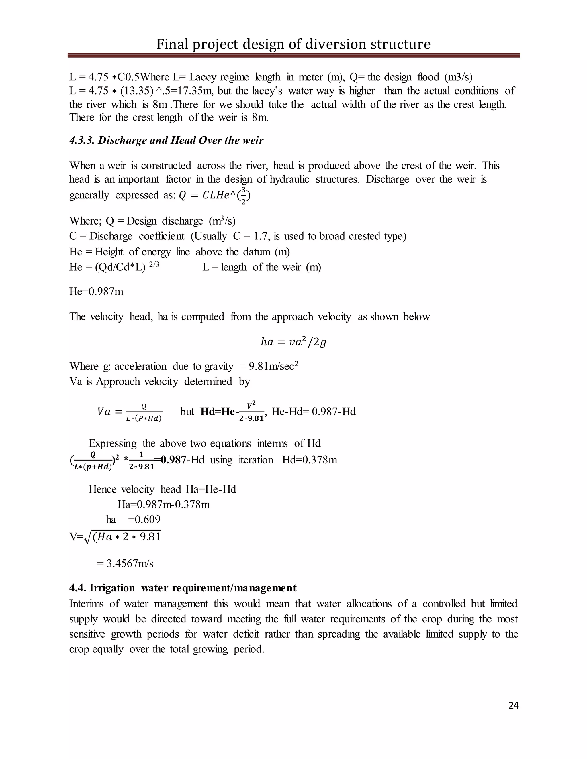 Final project design of diversion structure
24
L = 4.75 ∗C0.5Where L= Lacey regime length in meter (m), Q= the design flood (m3/s)
L = 4.75 ∗ (13.35) ^.5=17.35m, but the lacey’s water way is higher than the actual conditions of
the river which is 8m .There for we should take the actual width of the river as the crest length.
There for the crest length of the weir is 8m.
4.3.3. Discharge and Head Over the weir
When a weir is constructed across the river, head is produced above the crest of the weir. This
head is an important factor in the design of hydraulic structures. Discharge over the weir is
generally expressed as: 𝑄 = 𝐶𝐿𝐻𝑒^(
3
2
)
Where; Q = Design discharge (m3/s)
C = Discharge coefficient (Usually C = 1.7, is used to broad crested type)
He = Height of energy line above the datum (m)
He = (Qd/Cd*L) 2/3 L = length of the weir (m)
He=0.987m
The velocity head, ha is computed from the approach velocity as shown below
ℎ𝑎 = 𝑣𝑎2
/2𝑔
Where g: acceleration due to gravity = 9.81m/sec2
Va is Approach velocity determined by
𝑉𝑎 =
𝑄
𝐿∗( 𝑃∗𝐻𝑑)
but Hd=He-
𝑽 𝟐
𝟐∗𝟗.𝟖𝟏
, He-Hd= 0.987-Hd
Expressing the above two equations interms of Hd
(
𝑸
𝑳∗(𝒑+𝑯𝒅)
)2 *
𝟏
𝟐∗𝟗.𝟖𝟏
=0.987-Hd using iteration Hd=0.378m
Hence velocity head Ha=He-Hd
Ha=0.987m-0.378m
ha =0.609
V=√(𝐻𝑎 ∗ 2 ∗ 9.81
= 3.4567m/s
4.4. Irrigation water requirement/management
Interims of water management this would mean that water allocations of a controlled but limited
supply would be directed toward meeting the full water requirements of the crop during the most
sensitive growth periods for water deficit rather than spreading the available limited supply to the
crop equally over the total growing period.
 