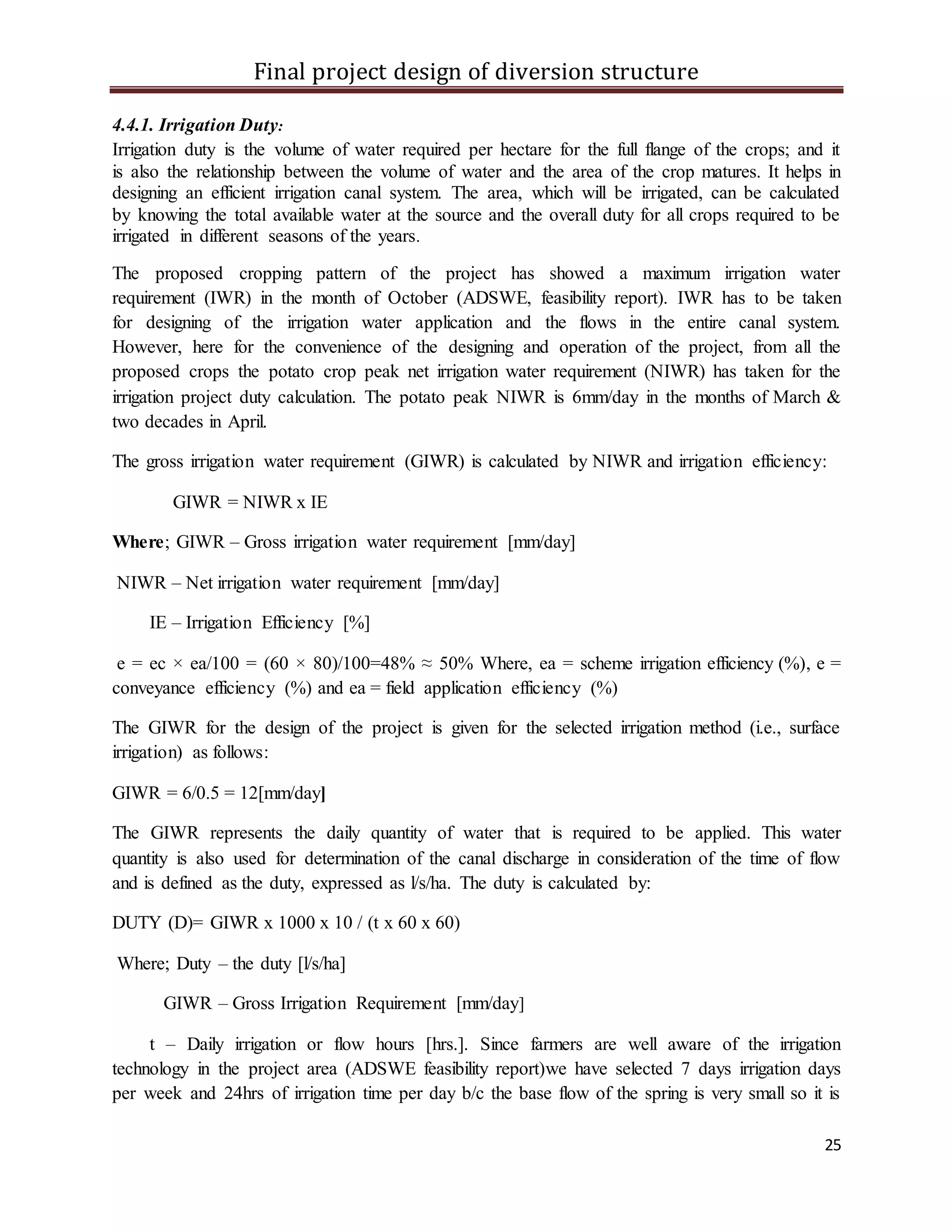 Final project design of diversion structure
25
4.4.1. Irrigation Duty:
Irrigation duty is the volume of water required per hectare for the full flange of the crops; and it
is also the relationship between the volume of water and the area of the crop matures. It helps in
designing an efficient irrigation canal system. The area, which will be irrigated, can be calculated
by knowing the total available water at the source and the overall duty for all crops required to be
irrigated in different seasons of the years.
The proposed cropping pattern of the project has showed a maximum irrigation water
requirement (IWR) in the month of October (ADSWE, feasibility report). IWR has to be taken
for designing of the irrigation water application and the flows in the entire canal system.
However, here for the convenience of the designing and operation of the project, from all the
proposed crops the potato crop peak net irrigation water requirement (NIWR) has taken for the
irrigation project duty calculation. The potato peak NIWR is 6mm/day in the months of March &
two decades in April.
The gross irrigation water requirement (GIWR) is calculated by NIWR and irrigation efficiency:
GIWR = NIWR x IE
Where; GIWR – Gross irrigation water requirement [mm/day]
NIWR – Net irrigation water requirement [mm/day]
IE – Irrigation Efficiency [%]
e = ec × ea/100 = (60 × 80)/100=48% ≈ 50% Where, ea = scheme irrigation efficiency (%), e =
conveyance efficiency (%) and ea = field application efficiency (%)
The GIWR for the design of the project is given for the selected irrigation method (i.e., surface
irrigation) as follows:
GIWR = 6/0.5 = 12[mm/day]
The GIWR represents the daily quantity of water that is required to be applied. This water
quantity is also used for determination of the canal discharge in consideration of the time of flow
and is defined as the duty, expressed as l/s/ha. The duty is calculated by:
DUTY (D)= GIWR x 1000 x 10 / (t x 60 x 60)
Where; Duty – the duty [l/s/ha]
GIWR – Gross Irrigation Requirement [mm/day]
t – Daily irrigation or flow hours [hrs.]. Since farmers are well aware of the irrigation
technology in the project area (ADSWE feasibility report)we have selected 7 days irrigation days
per week and 24hrs of irrigation time per day b/c the base flow of the spring is very small so it is
 