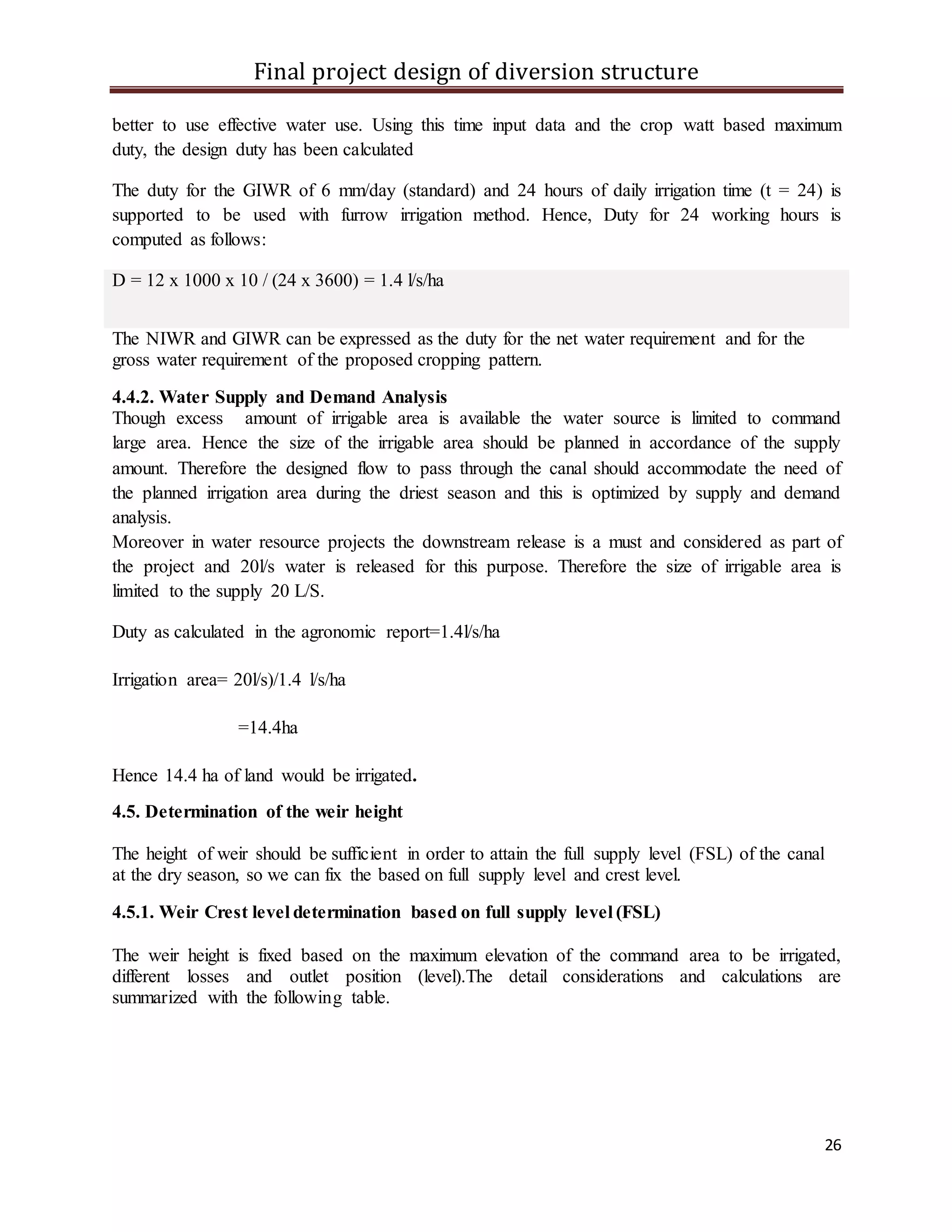 Final project design of diversion structure
26
better to use effective water use. Using this time input data and the crop watt based maximum
duty, the design duty has been calculated
The duty for the GIWR of 6 mm/day (standard) and 24 hours of daily irrigation time (t = 24) is
supported to be used with furrow irrigation method. Hence, Duty for 24 working hours is
computed as follows:
D = 12 x 1000 x 10 / (24 x 3600) = 1.4 l/s/ha
The NIWR and GIWR can be expressed as the duty for the net water requirement and for the
gross water requirement of the proposed cropping pattern.
4.4.2. Water Supply and Demand Analysis
Though excess amount of irrigable area is available the water source is limited to command
large area. Hence the size of the irrigable area should be planned in accordance of the supply
amount. Therefore the designed flow to pass through the canal should accommodate the need of
the planned irrigation area during the driest season and this is optimized by supply and demand
analysis.
Moreover in water resource projects the downstream release is a must and considered as part of
the project and 20l/s water is released for this purpose. Therefore the size of irrigable area is
limited to the supply 20 L/S.
Duty as calculated in the agronomic report=1.4l/s/ha
Irrigation area= 20l/s)/1.4 l/s/ha
=14.4ha
Hence 14.4 ha of land would be irrigated.
4.5. Determination of the weir height
The height of weir should be sufficient in order to attain the full supply level (FSL) of the canal
at the dry season, so we can fix the based on full supply level and crest level.
4.5.1. Weir Crest level determination based on full supply level (FSL)
The weir height is fixed based on the maximum elevation of the command area to be irrigated,
different losses and outlet position (level).The detail considerations and calculations are
summarized with the following table.
 