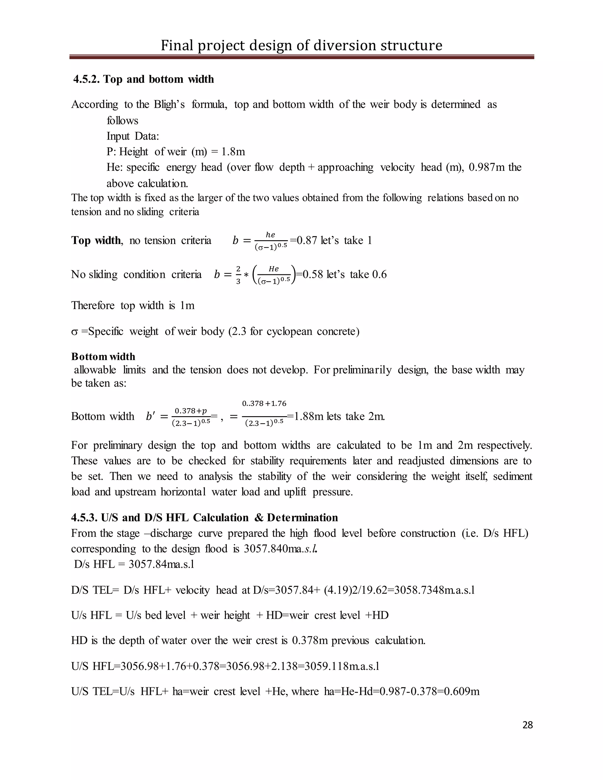 Final project design of diversion structure
28
4.5.2. Top and bottom width
According to the Bligh’s formula, top and bottom width of the weir body is determined as
follows
Input Data:
P: Height of weir (m) = 1.8m
He: specific energy head (over flow depth + approaching velocity head (m), 0.987m the
above calculation.
The top width is fixed as the larger of the two values obtained from the following relations based on no
tension and no sliding criteria
Top width, no tension criteria 𝑏 =
ℎ𝑒
(−1)0.5 =0.87 let’s take 1
No sliding condition criteria 𝑏 =
2
3
∗ (
𝐻𝑒
(−1)0.5)=0.58 let’s take 0.6
Therefore top width is 1m
 =Specific weight of weir body (2.3 for cyclopean concrete)
Bottom width
allowable limits and the tension does not develop. For preliminarily design, the base width may
be taken as:
Bottom width 𝑏′
=
0.378+𝑝
(2.3−1)0.5= , =
0..378+1.76
(2.3−1)0.5 =1.88m lets take 2m.
For preliminary design the top and bottom widths are calculated to be 1m and 2m respectively.
These values are to be checked for stability requirements later and readjusted dimensions are to
be set. Then we need to analysis the stability of the weir considering the weight itself, sediment
load and upstream horizontal water load and uplift pressure.
4.5.3. U/S and D/S HFL Calculation & Determination
From the stage –discharge curve prepared the high flood level before construction (i.e. D/s HFL)
corresponding to the design flood is 3057.840ma.s.l.
D/s HFL = 3057.84ma.s.l
D/S TEL= D/s HFL+ velocity head at D/s=3057.84+ (4.19)2/19.62=3058.7348m.a.s.l
U/s HFL = U/s bed level + weir height + HD=weir crest level +HD
HD is the depth of water over the weir crest is 0.378m previous calculation.
U/S HFL=3056.98+1.76+0.378=3056.98+2.138=3059.118m.a.s.l
U/S TEL=U/s HFL+ ha=weir crest level +He, where ha=He-Hd=0.987-0.378=0.609m
 