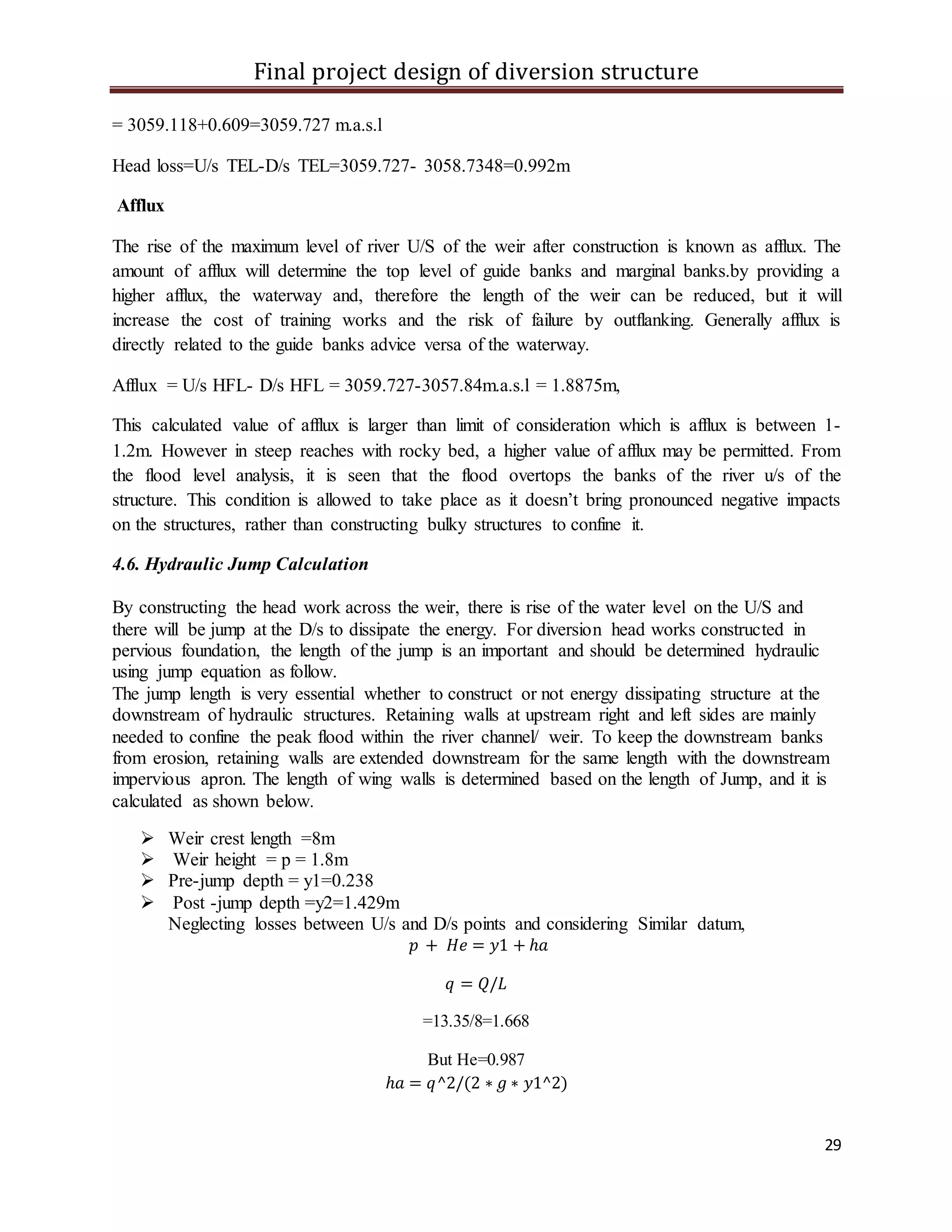 Final project design of diversion structure
29
= 3059.118+0.609=3059.727 m.a.s.l
Head loss=U/s TEL-D/s TEL=3059.727- 3058.7348=0.992m
Afflux
The rise of the maximum level of river U/S of the weir after construction is known as afflux. The
amount of afflux will determine the top level of guide banks and marginal banks.by providing a
higher afflux, the waterway and, therefore the length of the weir can be reduced, but it will
increase the cost of training works and the risk of failure by outflanking. Generally afflux is
directly related to the guide banks advice versa of the waterway.
Afflux = U/s HFL- D/s HFL = 3059.727-3057.84m.a.s.l = 1.8875m,
This calculated value of afflux is larger than limit of consideration which is afflux is between 1-
1.2m. However in steep reaches with rocky bed, a higher value of afflux may be permitted. From
the flood level analysis, it is seen that the flood overtops the banks of the river u/s of the
structure. This condition is allowed to take place as it doesn’t bring pronounced negative impacts
on the structures, rather than constructing bulky structures to confine it.
4.6. Hydraulic Jump Calculation
By constructing the head work across the weir, there is rise of the water level on the U/S and
there will be jump at the D/s to dissipate the energy. For diversion head works constructed in
pervious foundation, the length of the jump is an important and should be determined hydraulic
using jump equation as follow.
The jump length is very essential whether to construct or not energy dissipating structure at the
downstream of hydraulic structures. Retaining walls at upstream right and left sides are mainly
needed to confine the peak flood within the river channel/ weir. To keep the downstream banks
from erosion, retaining walls are extended downstream for the same length with the downstream
impervious apron. The length of wing walls is determined based on the length of Jump, and it is
calculated as shown below.
 Weir crest length =8m
 Weir height = p = 1.8m
 Pre-jump depth = y1=0.238
 Post -jump depth =y2=1.429m
Neglecting losses between U/s and D/s points and considering Similar datum,
𝑝 + 𝐻𝑒 = 𝑦1 + ℎ𝑎
𝑞 = 𝑄/𝐿
=13.35/8=1.668
But He=0.987
ℎ𝑎 = 𝑞^2/(2 ∗ 𝑔 ∗ 𝑦1^2)
 
