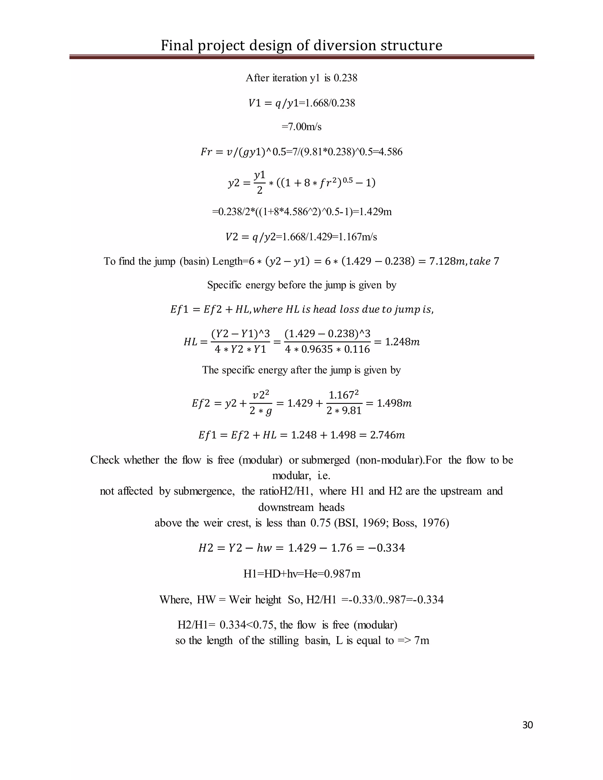Final project design of diversion structure
30
After iteration y1 is 0.238
𝑉1 = 𝑞/𝑦1=1.668/0.238
=7.00m/s
𝐹𝑟 = 𝑣/(𝑔𝑦1)^0.5=7/(9.81*0.238)^0.5=4.586
𝑦2 =
𝑦1
2
∗ ((1 + 8 ∗ 𝑓𝑟2)0.5 − 1)
=0.238/2*((1+8*4.586^2)^0.5-1)=1.429m
𝑉2 = 𝑞/𝑦2=1.668/1.429=1.167m/s
To find the jump (basin) Length=6 ∗ ( 𝑦2 − 𝑦1) = 6 ∗ (1.429 − 0.238) = 7.128𝑚, 𝑡𝑎𝑘𝑒 7
Specific energy before the jump is given by
𝐸𝑓1 = 𝐸𝑓2 + 𝐻𝐿, 𝑤ℎ𝑒𝑟𝑒 𝐻𝐿 𝑖𝑠 ℎ𝑒𝑎𝑑 𝑙𝑜𝑠𝑠 𝑑𝑢𝑒 𝑡𝑜 𝑗𝑢𝑚𝑝 𝑖𝑠,
𝐻𝐿 =
(𝑌2 − 𝑌1)^3
4 ∗ 𝑌2 ∗ 𝑌1
=
(1.429 − 0.238)^3
4 ∗ 0.9635 ∗ 0.116
= 1.248𝑚
The specific energy after the jump is given by
𝐸𝑓2 = 𝑦2 +
𝑣22
2 ∗ 𝑔
= 1.429 +
1.1672
2 ∗ 9.81
= 1.498𝑚
𝐸𝑓1 = 𝐸𝑓2 + 𝐻𝐿 = 1.248 + 1.498 = 2.746𝑚
Check whether the flow is free (modular) or submerged (non-modular).For the flow to be
modular, i.e.
not affected by submergence, the ratioH2/H1, where H1 and H2 are the upstream and
downstream heads
above the weir crest, is less than 0.75 (BSI, 1969; Boss, 1976)
𝐻2 = 𝑌2 − ℎ𝑤 = 1.429 − 1.76 = −0.334
H1=HD+hv=He=0.987m
Where, HW = Weir height So, H2/H1 =-0.33/0..987=-0.334
H2/H1= 0.334<0.75, the flow is free (modular)
so the length of the stilling basin, L is equal to => 7m
 