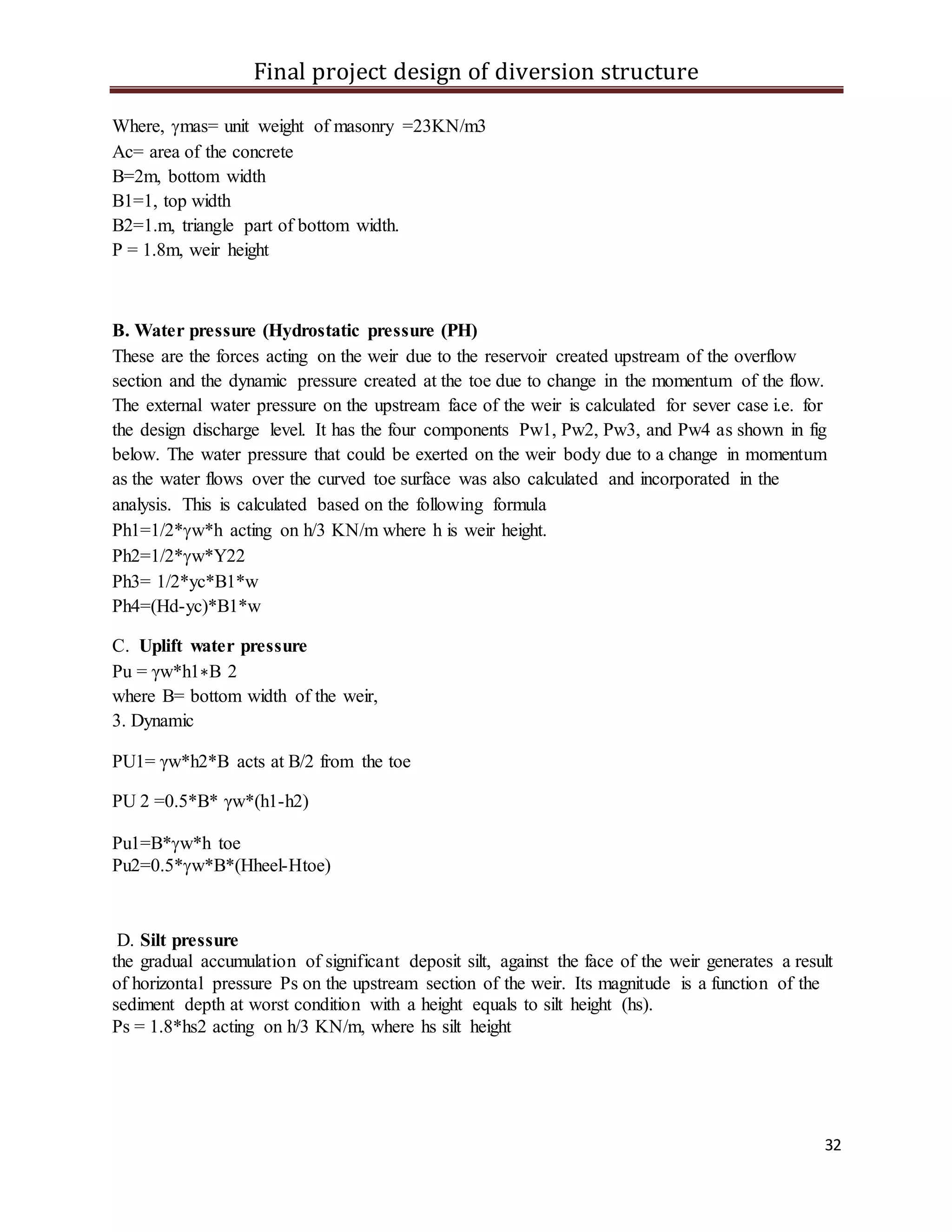 Final project design of diversion structure
32
Where, mas= unit weight of masonry =23KN/m3
Ac= area of the concrete
B=2m, bottom width
B1=1, top width
B2=1.m, triangle part of bottom width.
P = 1.8m, weir height
B. Water pressure (Hydrostatic pressure (PH)
These are the forces acting on the weir due to the reservoir created upstream of the overflow
section and the dynamic pressure created at the toe due to change in the momentum of the flow.
The external water pressure on the upstream face of the weir is calculated for sever case i.e. for
the design discharge level. It has the four components Pw1, Pw2, Pw3, and Pw4 as shown in fig
below. The water pressure that could be exerted on the weir body due to a change in momentum
as the water flows over the curved toe surface was also calculated and incorporated in the
analysis. This is calculated based on the following formula
Ph1=1/2*w*h acting on h/3 KN/m where h is weir height.
Ph2=1/2*w*Y22
Ph3= 1/2*yc*B1*w
Ph4=(Hd-yc)*B1*w
C. Uplift water pressure
Pu = γw*h1∗B 2
where B= bottom width of the weir,
3. Dynamic
PU1= γw*h2*B acts at B/2 from the toe
PU 2 =0.5*B* γw*(h1-h2)
Pu1=B*w*h toe
Pu2=0.5*w*B*(Hheel-Htoe)
D. Silt pressure
the gradual accumulation of significant deposit silt, against the face of the weir generates a result
of horizontal pressure Ps on the upstream section of the weir. Its magnitude is a function of the
sediment depth at worst condition with a height equals to silt height (hs).
Ps = 1.8*hs2 acting on h/3 KN/m, where hs silt height
 