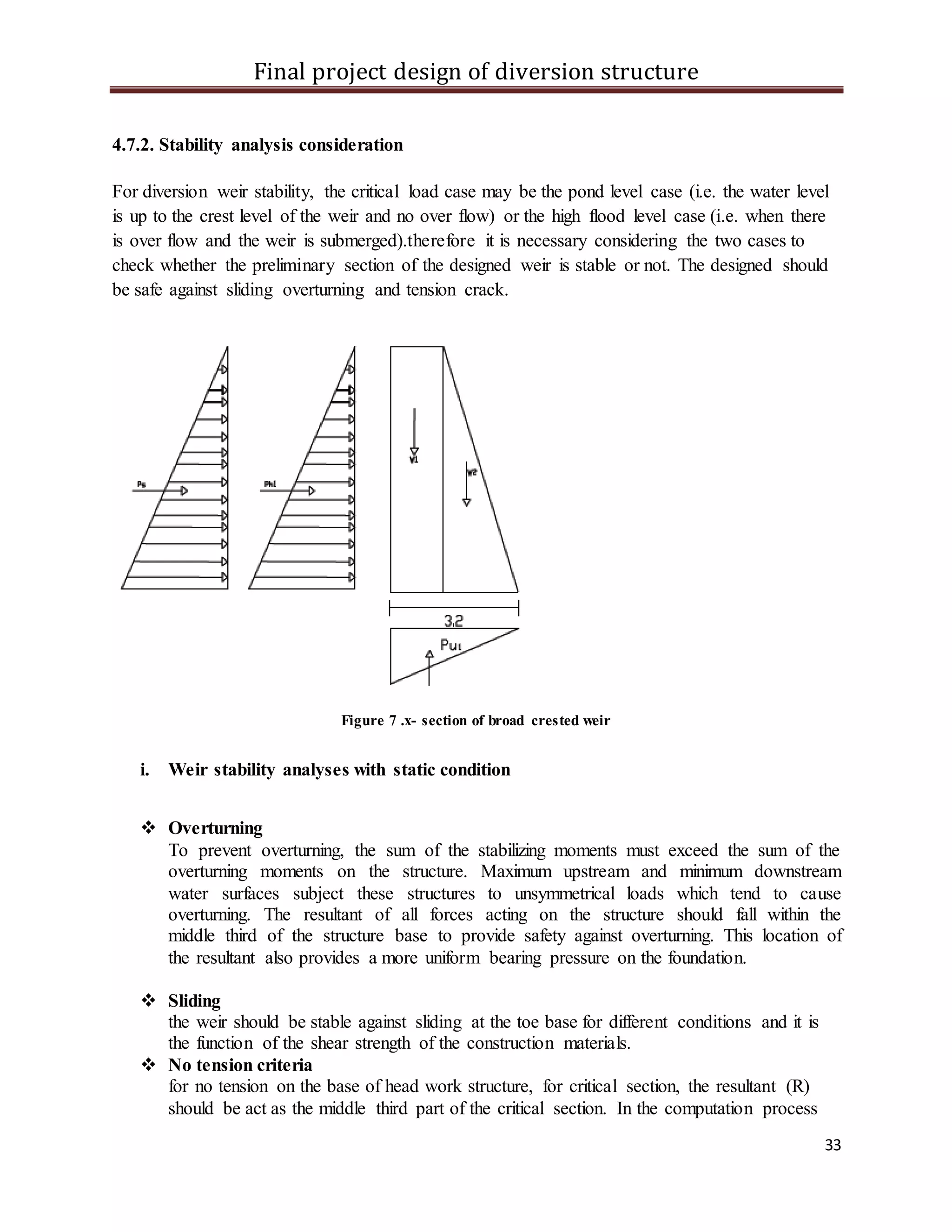 Final project design of diversion structure
33
4.7.2. Stability analysis consideration
For diversion weir stability, the critical load case may be the pond level case (i.e. the water level
is up to the crest level of the weir and no over flow) or the high flood level case (i.e. when there
is over flow and the weir is submerged).therefore it is necessary considering the two cases to
check whether the preliminary section of the designed weir is stable or not. The designed should
be safe against sliding overturning and tension crack.
Figure 7 .x- section of broad crested weir
i. Weir stability analyses with static condition
 Overturning
To prevent overturning, the sum of the stabilizing moments must exceed the sum of the
overturning moments on the structure. Maximum upstream and minimum downstream
water surfaces subject these structures to unsymmetrical loads which tend to cause
overturning. The resultant of all forces acting on the structure should fall within the
middle third of the structure base to provide safety against overturning. This location of
the resultant also provides a more uniform bearing pressure on the foundation.
 Sliding
the weir should be stable against sliding at the toe base for different conditions and it is
the function of the shear strength of the construction materials.
 No tension criteria
for no tension on the base of head work structure, for critical section, the resultant (R)
should be act as the middle third part of the critical section. In the computation process
 