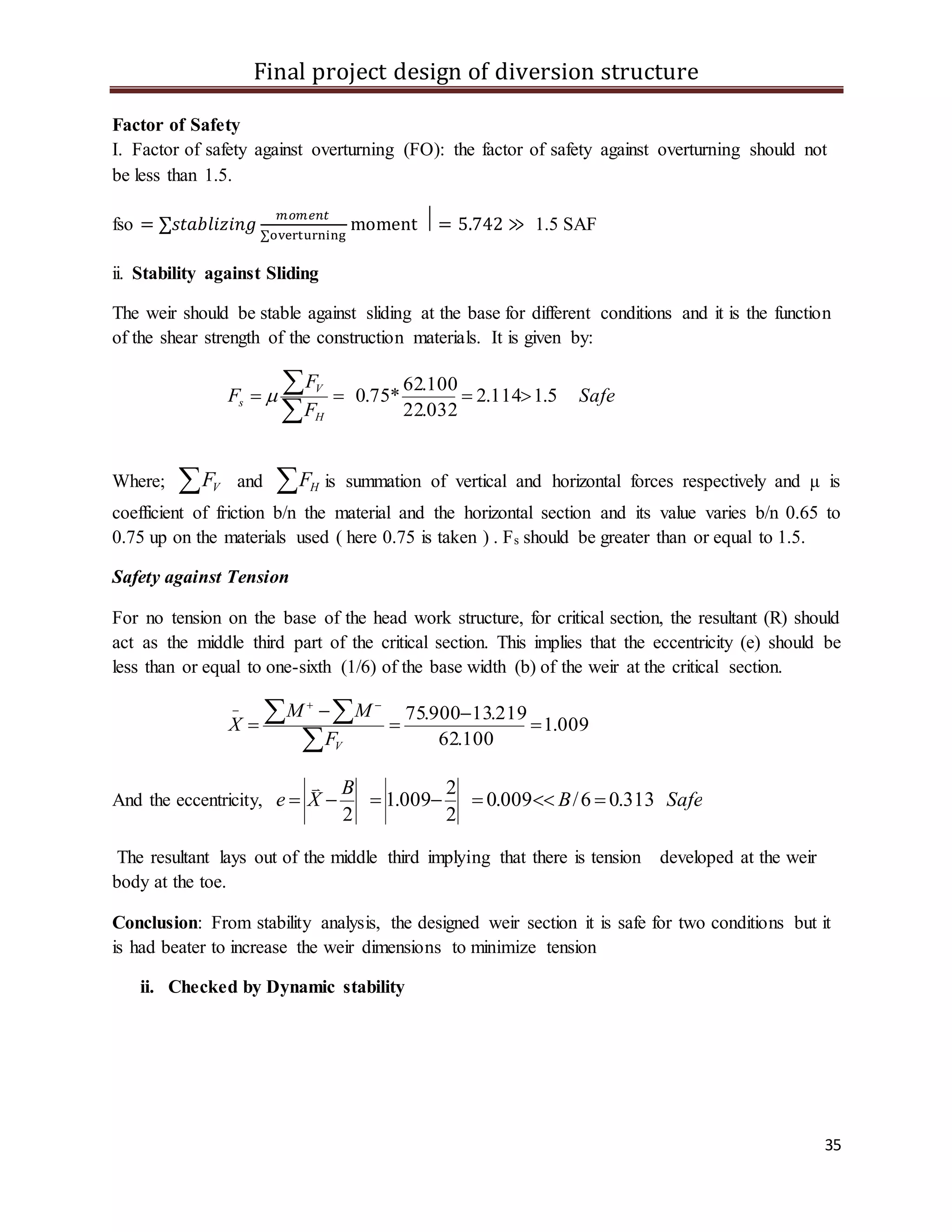 Final project design of diversion structure
35
Factor of Safety
I. Factor of safety against overturning (FO): the factor of safety against overturning should not
be less than 1.5.
fso = ∑𝑠𝑡𝑎𝑏𝑙𝑖𝑧𝑖𝑛𝑔
𝑚𝑜𝑚𝑒𝑛𝑡
∑overturning
moment ⃒ = 5.742 ≫ 1.5 SAF
ii. Stability against Sliding
The weir should be stable against sliding at the base for different conditions and it is the function
of the shear strength of the construction materials. It is given by:
Safe
F
F
F
H
V
s 5.1114.2
032.22
100.62
*75.0 


Where;  VF and  HF is summation of vertical and horizontal forces respectively and μ is
coefficient of friction b/n the material and the horizontal section and its value varies b/n 0.65 to
0.75 up on the materials used ( here 0.75 is taken ) . Fs should be greater than or equal to 1.5.
Safety against Tension
For no tension on the base of the head work structure, for critical section, the resultant (R) should
act as the middle third part of the critical section. This implies that the eccentricity (e) should be
less than or equal to one-sixth (1/6) of the base width (b) of the weir at the critical section.
009.1
100.62
219.13900.75






  
VF
MM
X
And the eccentricity, SafeB
B
Xe 313.06/009.0
2
2
009.1
2


The resultant lays out of the middle third implying that there is tension developed at the weir
body at the toe.
Conclusion: From stability analysis, the designed weir section it is safe for two conditions but it
is had beater to increase the weir dimensions to minimize tension
ii. Checked by Dynamic stability
 