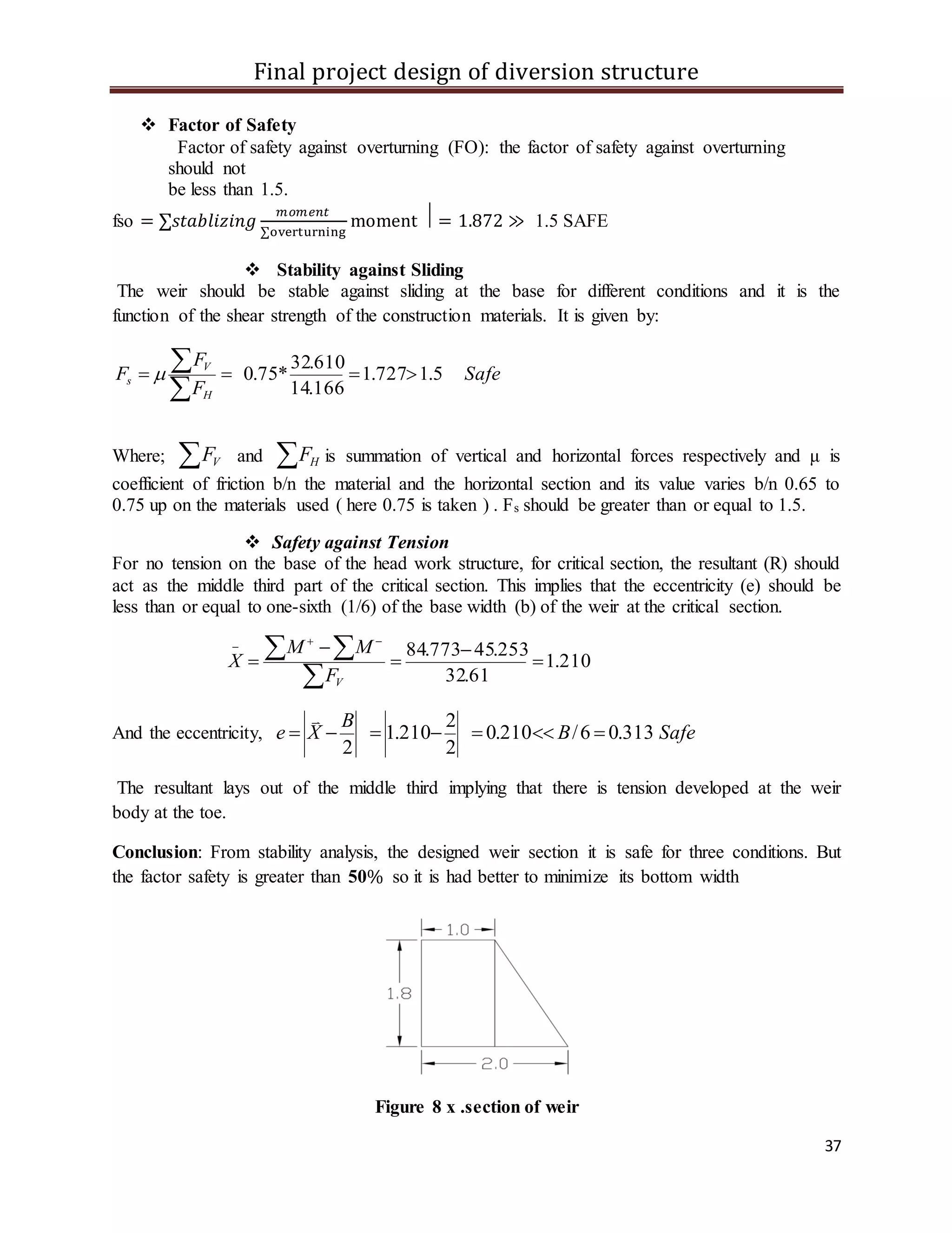 Final project design of diversion structure
37
 Factor of Safety
Factor of safety against overturning (FO): the factor of safety against overturning
should not
be less than 1.5.
fso = ∑𝑠𝑡𝑎𝑏𝑙𝑖𝑧𝑖𝑛𝑔
𝑚𝑜𝑚𝑒𝑛𝑡
∑overturning
moment ⃒ = 1.872 ≫ 1.5 SAFE
 Stability against Sliding
The weir should be stable against sliding at the base for different conditions and it is the
function of the shear strength of the construction materials. It is given by:
Safe
F
F
F
H
V
s 5.1727.1
166.14
610.32
*75.0 


Where;  VF and  HF is summation of vertical and horizontal forces respectively and μ is
coefficient of friction b/n the material and the horizontal section and its value varies b/n 0.65 to
0.75 up on the materials used ( here 0.75 is taken ) . Fs should be greater than or equal to 1.5.
 Safety against Tension
For no tension on the base of the head work structure, for critical section, the resultant (R) should
act as the middle third part of the critical section. This implies that the eccentricity (e) should be
less than or equal to one-sixth (1/6) of the base width (b) of the weir at the critical section.
210.1
61.32
253.45773.84






  
VF
MM
X
And the eccentricity, SafeB
B
Xe 313.06/210.0
2
2
210.1
2


The resultant lays out of the middle third implying that there is tension developed at the weir
body at the toe.
Conclusion: From stability analysis, the designed weir section it is safe for three conditions. But
the factor safety is greater than 50% so it is had better to minimize its bottom width
Figure 8 x .section of weir
 