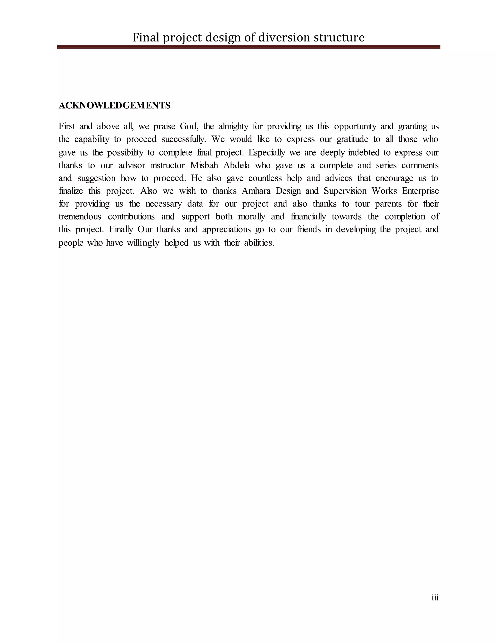 Final project design of diversion structure
iii
ACKNOWLEDGEMENTS
First and above all, we praise God, the almighty for providing us this opportunity and granting us
the capability to proceed successfully. We would like to express our gratitude to all those who
gave us the possibility to complete final project. Especially we are deeply indebted to express our
thanks to our advisor instructor Misbah Abdela who gave us a complete and series comments
and suggestion how to proceed. He also gave countless help and advices that encourage us to
finalize this project. Also we wish to thanks Amhara Design and Supervision Works Enterprise
for providing us the necessary data for our project and also thanks to tour parents for their
tremendous contributions and support both morally and financially towards the completion of
this project. Finally Our thanks and appreciations go to our friends in developing the project and
people who have willingly helped us with their abilities.
 