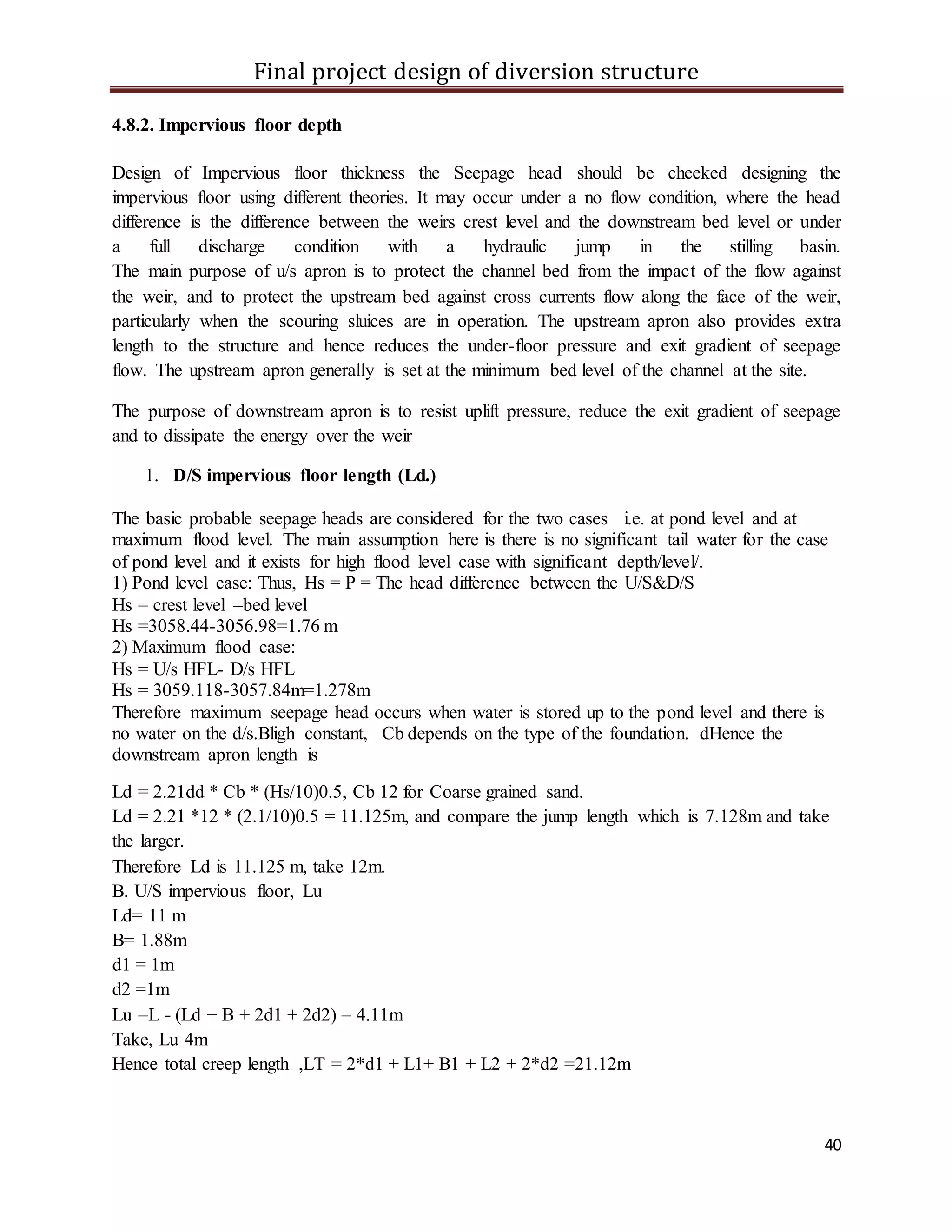 Final project design of diversion structure
40
4.8.2. Impervious floor depth
Design of Impervious floor thickness the Seepage head should be cheeked designing the
impervious floor using different theories. It may occur under a no flow condition, where the head
difference is the difference between the weirs crest level and the downstream bed level or under
a full discharge condition with a hydraulic jump in the stilling basin.
The main purpose of u/s apron is to protect the channel bed from the impact of the flow against
the weir, and to protect the upstream bed against cross currents flow along the face of the weir,
particularly when the scouring sluices are in operation. The upstream apron also provides extra
length to the structure and hence reduces the under-floor pressure and exit gradient of seepage
flow. The upstream apron generally is set at the minimum bed level of the channel at the site.
The purpose of downstream apron is to resist uplift pressure, reduce the exit gradient of seepage
and to dissipate the energy over the weir
1. D/S impervious floor length (Ld.)
The basic probable seepage heads are considered for the two cases i.e. at pond level and at
maximum flood level. The main assumption here is there is no significant tail water for the case
of pond level and it exists for high flood level case with significant depth/level/.
1) Pond level case: Thus, Hs = P = The head difference between the U/S&D/S
Hs = crest level –bed level
Hs =3058.44-3056.98=1.76 m
2) Maximum flood case:
Hs = U/s HFL- D/s HFL
Hs = 3059.118-3057.84m=1.278m
Therefore maximum seepage head occurs when water is stored up to the pond level and there is
no water on the d/s.Bligh constant, Cb depends on the type of the foundation. dHence the
downstream apron length is
Ld = 2.21dd * Cb * (Hs/10)0.5, Cb 12 for Coarse grained sand.
Ld = 2.21 *12 * (2.1/10)0.5 = 11.125m, and compare the jump length which is 7.128m and take
the larger.
Therefore Ld is 11.125 m, take 12m.
B. U/S impervious floor, Lu
Ld= 11 m
B= 1.88m
d1 = 1m
d2 =1m
Lu =L - (Ld + B + 2d1 + 2d2) = 4.11m
Take, Lu 4m
Hence total creep length ,LT = 2*d1 + L1+ B1 + L2 + 2*d2 =21.12m
 