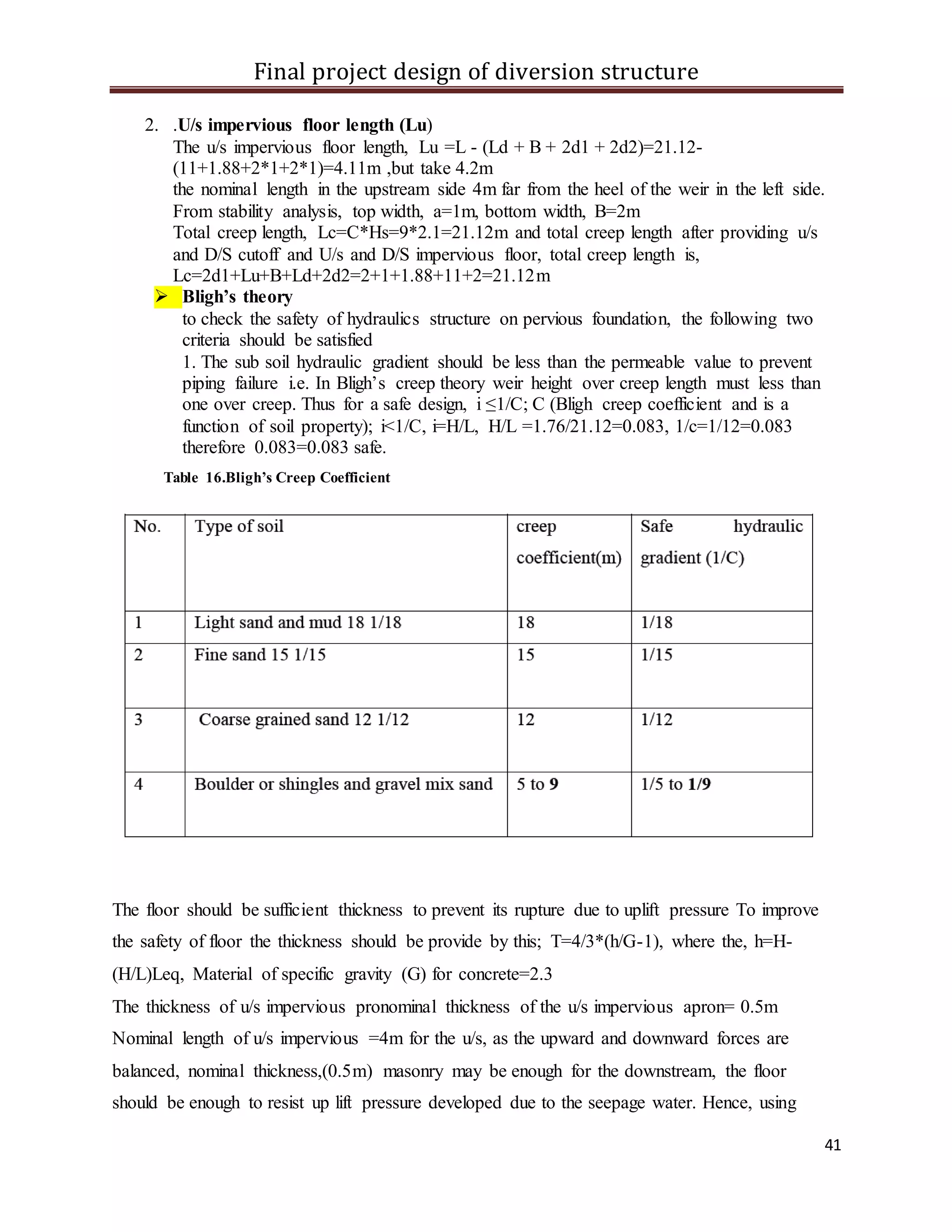 Final project design of diversion structure
41
2. .U/s impervious floor length (Lu)
The u/s impervious floor length, Lu =L - (Ld + B + 2d1 + 2d2)=21.12-
(11+1.88+2*1+2*1)=4.11m ,but take 4.2m
the nominal length in the upstream side 4m far from the heel of the weir in the left side.
From stability analysis, top width, a=1m, bottom width, B=2m
Total creep length, Lc=C*Hs=9*2.1=21.12m and total creep length after providing u/s
and D/S cutoff and U/s and D/S impervious floor, total creep length is,
Lc=2d1+Lu+B+Ld+2d2=2+1+1.88+11+2=21.12m
 Bligh’s theory
to check the safety of hydraulics structure on pervious foundation, the following two
criteria should be satisfied
1. The sub soil hydraulic gradient should be less than the permeable value to prevent
piping failure i.e. In Bligh’s creep theory weir height over creep length must less than
one over creep. Thus for a safe design, i ≤1/C; C (Bligh creep coefficient and is a
function of soil property); i<1/C, i=H/L, H/L =1.76/21.12=0.083, 1/c=1/12=0.083
therefore 0.083=0.083 safe.
Table 16.Bligh’s Creep Coefficient
The floor should be sufficient thickness to prevent its rupture due to uplift pressure To improve
the safety of floor the thickness should be provide by this; T=4/3*(h/G-1), where the, h=H-
(H/L)Leq, Material of specific gravity (G) for concrete=2.3
The thickness of u/s impervious pronominal thickness of the u/s impervious apron= 0.5m
Nominal length of u/s impervious =4m for the u/s, as the upward and downward forces are
balanced, nominal thickness,(0.5m) masonry may be enough for the downstream, the floor
should be enough to resist up lift pressure developed due to the seepage water. Hence, using
 