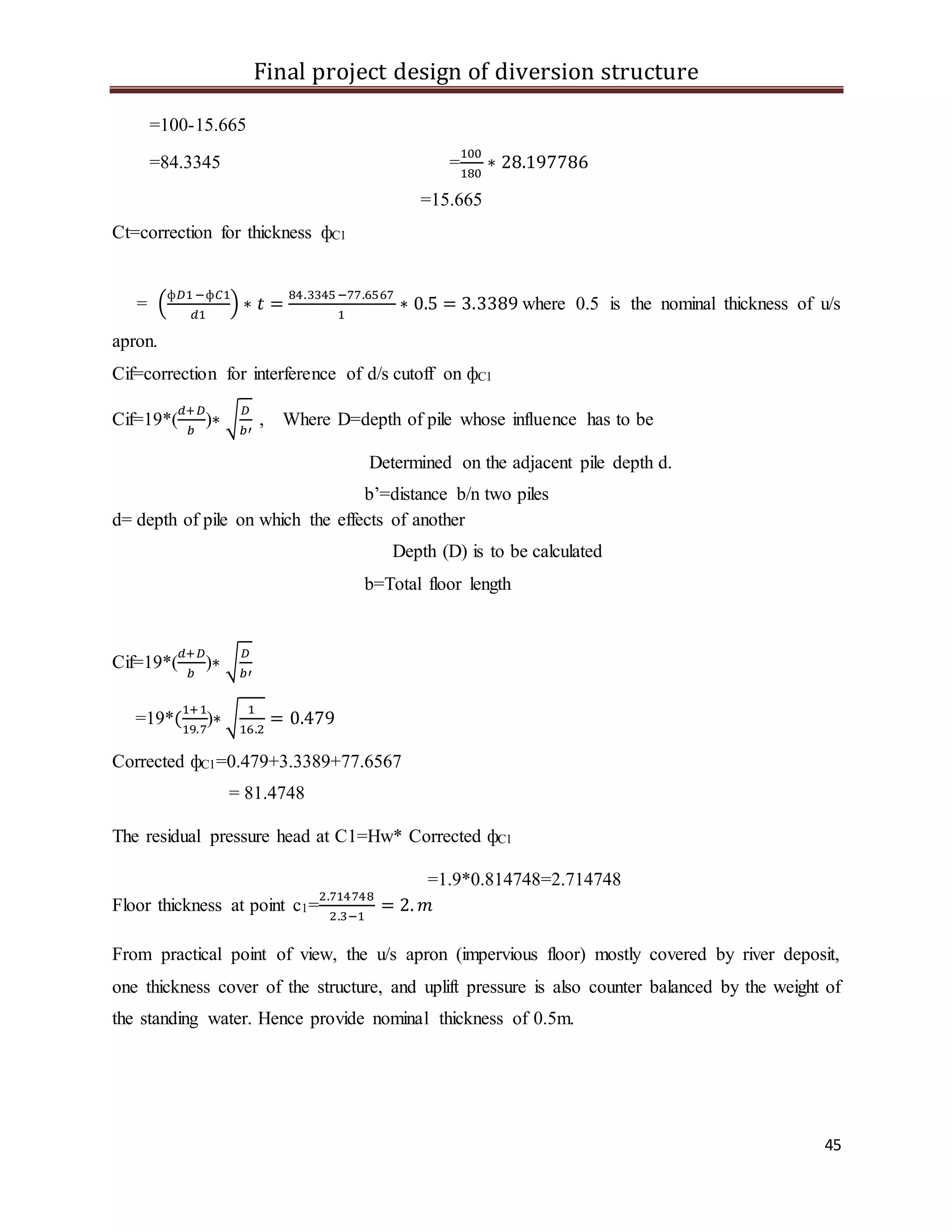 Final project design of diversion structure
45
=100-15.665
=84.3345 =
100
180
∗ 28.197786
=15.665
Ct=correction for thickness фC1
= (
ф𝐷1−ф𝐶1
𝑑1
) ∗ 𝑡 =
84.3345 −77.6567
1
∗ 0.5 = 3.3389 where 0.5 is the nominal thickness of u/s
apron.
Cif=correction for interference of d/s cutoff on фC1
Cif=19*(
𝑑+𝐷
𝑏
)∗ √
𝐷
𝑏′
, Where D=depth of pile whose influence has to be
Determined on the adjacent pile depth d.
b’=distance b/n two piles
d= depth of pile on which the effects of another
Depth (D) is to be calculated
b=Total floor length
Cif=19*(
𝑑+𝐷
𝑏
)∗ √
𝐷
𝑏′
=19*(
1+1
19.7
)∗ √
1
16.2
= 0.479
Corrected фC1=0.479+3.3389+77.6567
= 81.4748
The residual pressure head at C1=Hw* Corrected фC1
=1.9*0.814748=2.714748
Floor thickness at point c1=
2.714748
2.3−1
= 2. 𝑚
From practical point of view, the u/s apron (impervious floor) mostly covered by river deposit,
one thickness cover of the structure, and uplift pressure is also counter balanced by the weight of
the standing water. Hence provide nominal thickness of 0.5m.
 