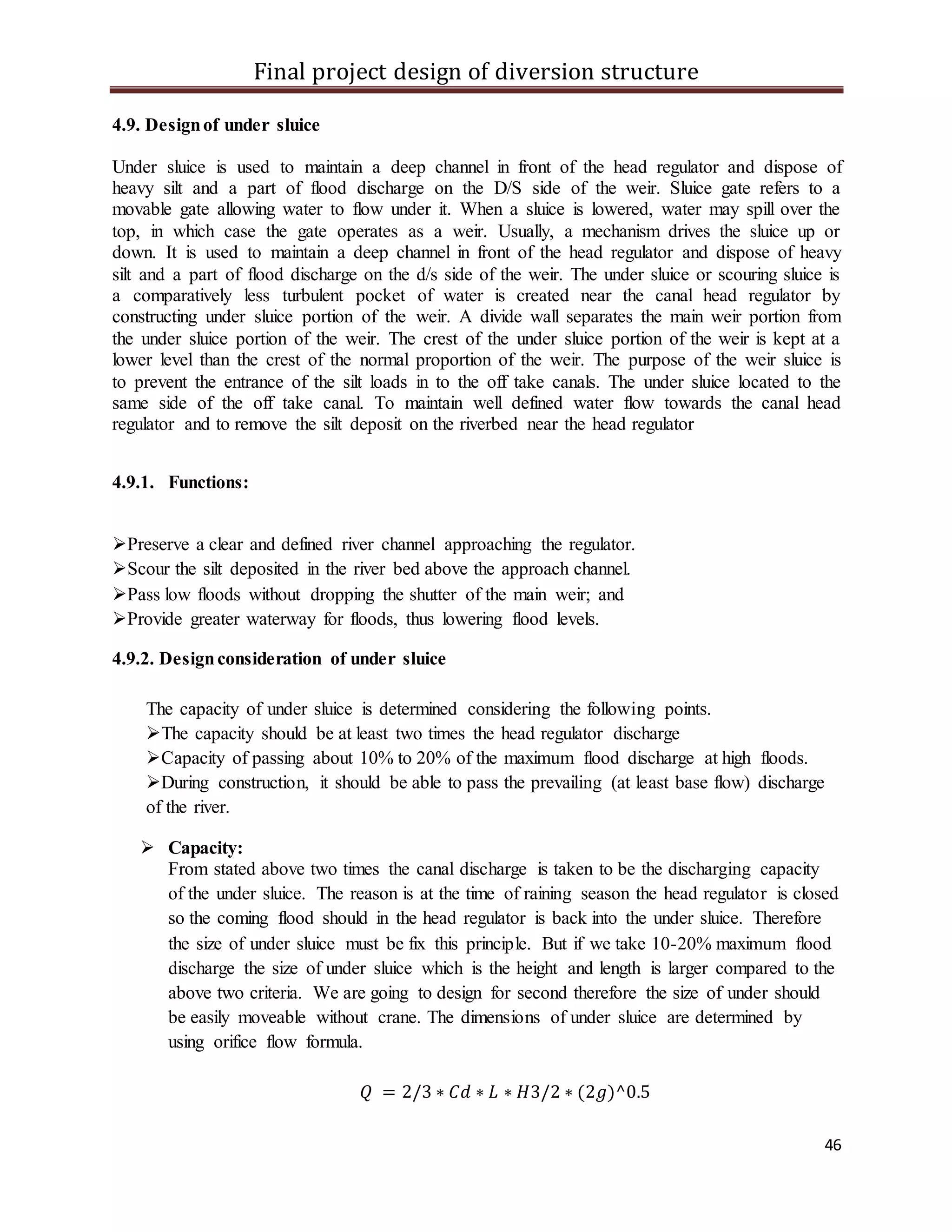 Final project design of diversion structure
46
4.9. Designof under sluice
Under sluice is used to maintain a deep channel in front of the head regulator and dispose of
heavy silt and a part of flood discharge on the D/S side of the weir. Sluice gate refers to a
movable gate allowing water to flow under it. When a sluice is lowered, water may spill over the
top, in which case the gate operates as a weir. Usually, a mechanism drives the sluice up or
down. It is used to maintain a deep channel in front of the head regulator and dispose of heavy
silt and a part of flood discharge on the d/s side of the weir. The under sluice or scouring sluice is
a comparatively less turbulent pocket of water is created near the canal head regulator by
constructing under sluice portion of the weir. A divide wall separates the main weir portion from
the under sluice portion of the weir. The crest of the under sluice portion of the weir is kept at a
lower level than the crest of the normal proportion of the weir. The purpose of the weir sluice is
to prevent the entrance of the silt loads in to the off take canals. The under sluice located to the
same side of the off take canal. To maintain well defined water flow towards the canal head
regulator and to remove the silt deposit on the riverbed near the head regulator
4.9.1. Functions:
Preserve a clear and defined river channel approaching the regulator.
Scour the silt deposited in the river bed above the approach channel.
Pass low floods without dropping the shutter of the main weir; and
Provide greater waterway for floods, thus lowering flood levels.
4.9.2. Designconsideration of under sluice
The capacity of under sluice is determined considering the following points.
The capacity should be at least two times the head regulator discharge
Capacity of passing about 10% to 20% of the maximum flood discharge at high floods.
During construction, it should be able to pass the prevailing (at least base flow) discharge
of the river.
 Capacity:
From stated above two times the canal discharge is taken to be the discharging capacity
of the under sluice. The reason is at the time of raining season the head regulator is closed
so the coming flood should in the head regulator is back into the under sluice. Therefore
the size of under sluice must be fix this principle. But if we take 10-20% maximum flood
discharge the size of under sluice which is the height and length is larger compared to the
above two criteria. We are going to design for second therefore the size of under should
be easily moveable without crane. The dimensions of under sluice are determined by
using orifice flow formula.
𝑄 = 2/3 ∗ 𝐶𝑑 ∗ 𝐿 ∗ 𝐻3/2 ∗ (2𝑔)^0.5
 