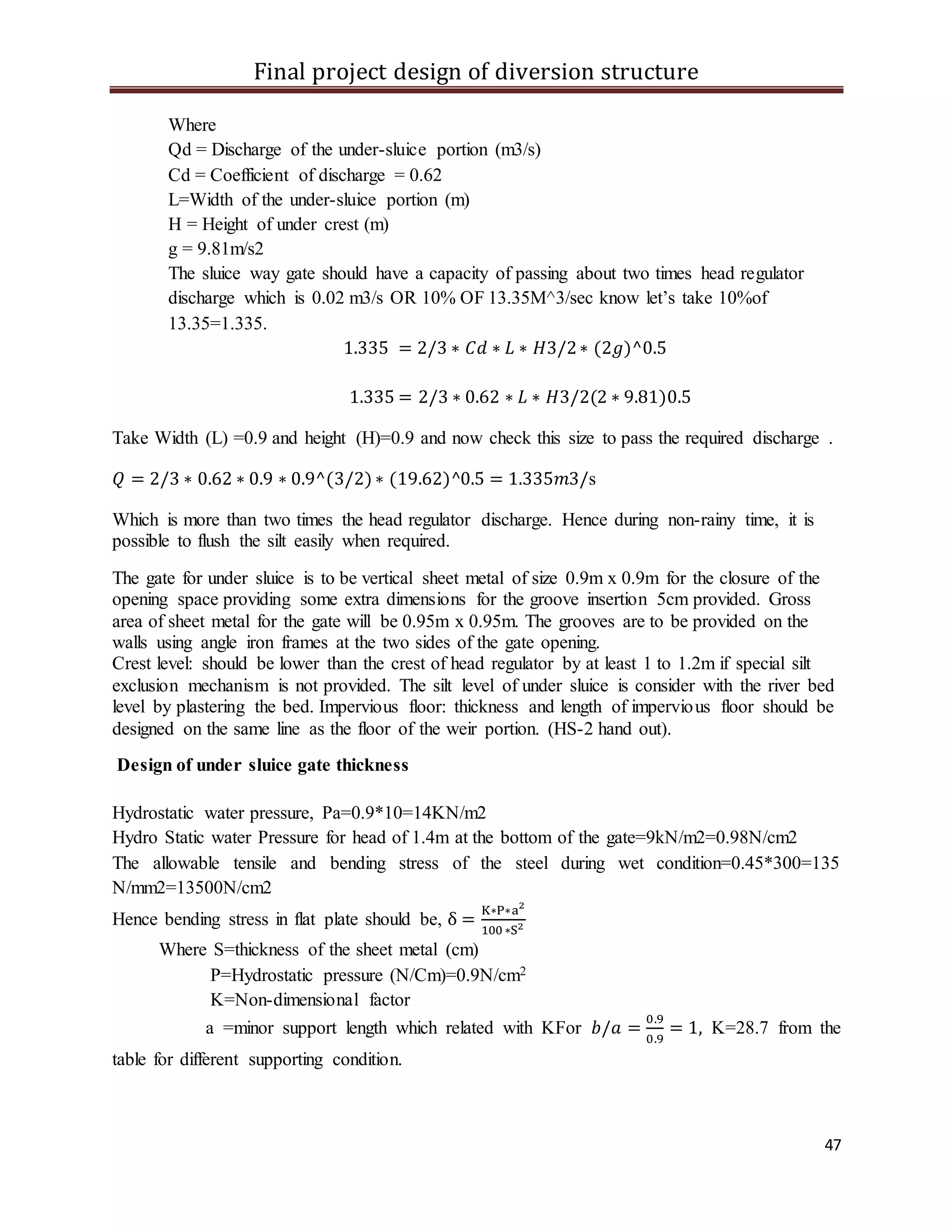 Final project design of diversion structure
47
Where
Qd = Discharge of the under-sluice portion (m3/s)
Cd = Coefficient of discharge = 0.62
L=Width of the under-sluice portion (m)
H = Height of under crest (m)
g = 9.81m/s2
The sluice way gate should have a capacity of passing about two times head regulator
discharge which is 0.02 m3/s OR 10% OF 13.35M^3/sec know let’s take 10%of
13.35=1.335.
1.335 = 2/3 ∗ 𝐶𝑑 ∗ 𝐿 ∗ 𝐻3/2∗ (2𝑔)^0.5
1.335 = 2/3 ∗ 0.62 ∗ 𝐿 ∗ 𝐻3/2(2 ∗ 9.81)0.5
Take Width (L) =0.9 and height (H)=0.9 and now check this size to pass the required discharge .
𝑄 = 2/3 ∗ 0.62 ∗ 0.9 ∗ 0.9^(3/2)∗ (19.62)^0.5 = 1.335𝑚3/s
Which is more than two times the head regulator discharge. Hence during non-rainy time, it is
possible to flush the silt easily when required.
The gate for under sluice is to be vertical sheet metal of size 0.9m x 0.9m for the closure of the
opening space providing some extra dimensions for the groove insertion 5cm provided. Gross
area of sheet metal for the gate will be 0.95m x 0.95m. The grooves are to be provided on the
walls using angle iron frames at the two sides of the gate opening.
Crest level: should be lower than the crest of head regulator by at least 1 to 1.2m if special silt
exclusion mechanism is not provided. The silt level of under sluice is consider with the river bed
level by plastering the bed. Impervious floor: thickness and length of impervious floor should be
designed on the same line as the floor of the weir portion. (HS-2 hand out).
Design of under sluice gate thickness
Hydrostatic water pressure, Pa=0.9*10=14KN/m2
Hydro Static water Pressure for head of 1.4m at the bottom of the gate=9kN/m2=0.98N/cm2
The allowable tensile and bending stress of the steel during wet condition=0.45*300=135
N/mm2=13500N/cm2
Hence bending stress in flat plate should be, δ =
K∗P∗a2
100 ∗S2
Where S=thickness of the sheet metal (cm)
P=Hydrostatic pressure (N/Cm)=0.9N/cm2
K=Non-dimensional factor
a =minor support length which related with KFor 𝑏/𝑎 =
0.9
0.9
= 1, K=28.7 from the
table for different supporting condition.
 