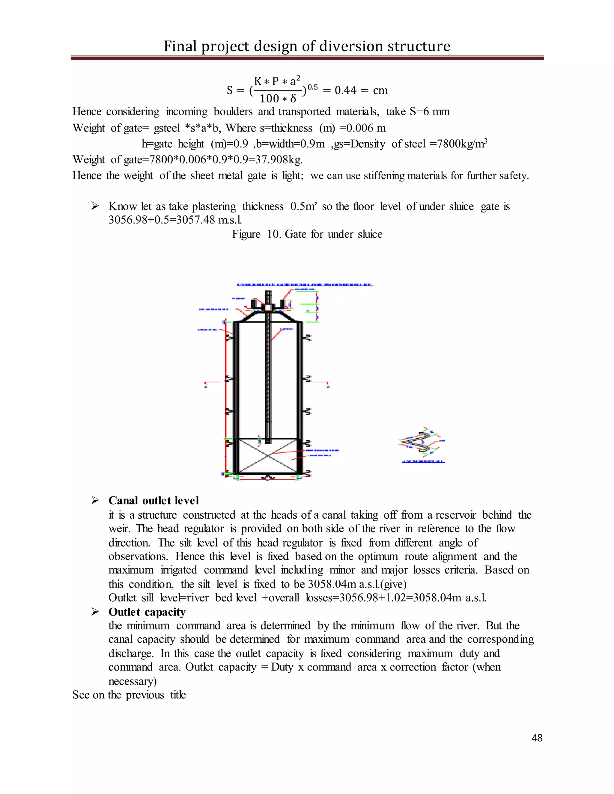 Final project design of diversion structure
48
S = (
K ∗ P ∗ a2
100 ∗ δ
)0.5
= 0.44 = cm
Hence considering incoming boulders and transported materials, take S=6 mm
Weight of gate= gsteel *s*a*b, Where s=thickness (m) =0.006 m
h=gate height (m)=0.9 ,b=width=0.9m ,gs=Density of steel =7800kg/m3
Weight of gate=7800*0.006*0.9*0.9=37.908kg.
Hence the weight of the sheet metal gate is light; we can use stiffening materials for further safety.
 Know let as take plastering thickness 0.5m’ so the floor level of under sluice gate is
3056.98+0.5=3057.48 m.s.l.
Figure 10. Gate for under sluice
 Canal outlet level
it is a structure constructed at the heads of a canal taking off from a reservoir behind the
weir. The head regulator is provided on both side of the river in reference to the flow
direction. The silt level of this head regulator is fixed from different angle of
observations. Hence this level is fixed based on the optimum route alignment and the
maximum irrigated command level including minor and major losses criteria. Based on
this condition, the silt level is fixed to be 3058.04m a.s.l.(give)
Outlet sill level=river bed level +overall losses=3056.98+1.02=3058.04m a.s.l.
 Outlet capacity
the minimum command area is determined by the minimum flow of the river. But the
canal capacity should be determined for maximum command area and the corresponding
discharge. In this case the outlet capacity is fixed considering maximum duty and
command area. Outlet capacity = Duty x command area x correction factor (when
necessary)
See on the previous title
 