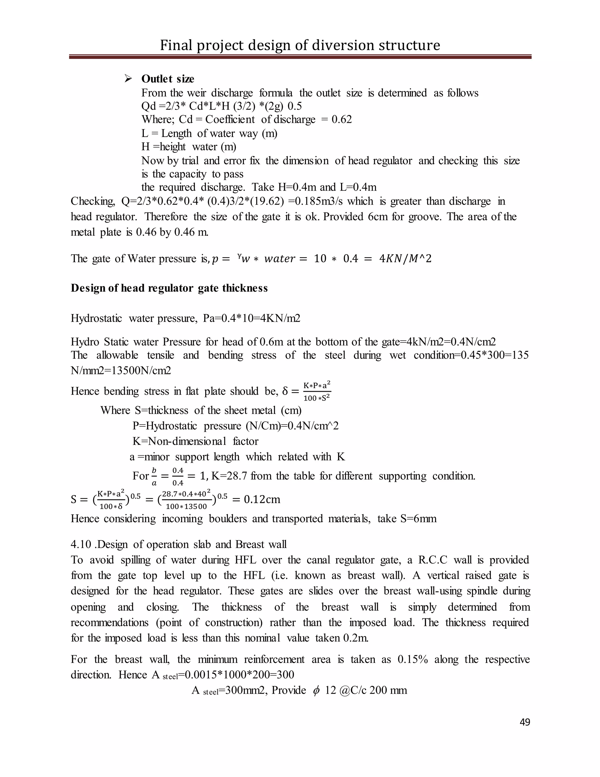 Final project design of diversion structure
49
 Outlet size
From the weir discharge formula the outlet size is determined as follows
Qd =2/3* Cd*L*H (3/2) *(2g) 0.5
Where; Cd = Coefficient of discharge = 0.62
L = Length of water way (m)
H =height water (m)
Now by trial and error fix the dimension of head regulator and checking this size
is the capacity to pass
the required discharge. Take H=0.4m and L=0.4m
Checking, Q=2/3*0.62*0.4* (0.4)3/2*(19.62) =0.185m3/s which is greater than discharge in
head regulator. Therefore the size of the gate it is ok. Provided 6cm for groove. The area of the
metal plate is 0.46 by 0.46 m.
The gate of Water pressure is, 𝑝 = ᵞ𝑤 ∗ 𝑤𝑎𝑡𝑒𝑟 = 10 ∗ 0.4 = 4𝐾𝑁/𝑀^2
Design of head regulator gate thickness
Hydrostatic water pressure, Pa=0.4*10=4KN/m2
Hydro Static water Pressure for head of 0.6m at the bottom of the gate=4kN/m2=0.4N/cm2
The allowable tensile and bending stress of the steel during wet condition=0.45*300=135
N/mm2=13500N/cm2
Hence bending stress in flat plate should be, δ =
K∗P∗a2
100 ∗S2
Where S=thickness of the sheet metal (cm)
P=Hydrostatic pressure (N/Cm)=0.4N/cm^2
K=Non-dimensional factor
a =minor support length which related with K
For
𝑏
𝑎
=
0.4
0.4
= 1, K=28.7 from the table for different supporting condition.
S = (
K∗P∗a2
100∗δ
)0.5
= (
28.7∗0.4∗402
100∗13500
)0.5
= 0.12cm
Hence considering incoming boulders and transported materials, take S=6mm
4.10 .Design of operation slab and Breast wall
To avoid spilling of water during HFL over the canal regulator gate, a R.C.C wall is provided
from the gate top level up to the HFL (i.e. known as breast wall). A vertical raised gate is
designed for the head regulator. These gates are slides over the breast wall-using spindle during
opening and closing. The thickness of the breast wall is simply determined from
recommendations (point of construction) rather than the imposed load. The thickness required
for the imposed load is less than this nominal value taken 0.2m.
For the breast wall, the minimum reinforcement area is taken as 0.15% along the respective
direction. Hence A steel=0.0015*1000*200=300
A steel=300mm2, Provide  12 @C/c 200 mm
 