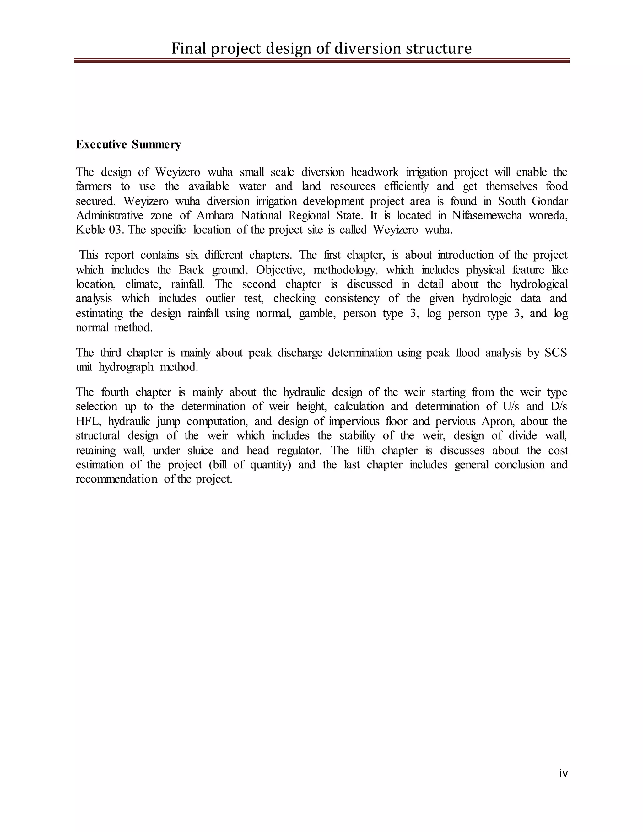 Final project design of diversion structure
iv
Executive Summery
The design of Weyizero wuha small scale diversion headwork irrigation project will enable the
farmers to use the available water and land resources efficiently and get themselves food
secured. Weyizero wuha diversion irrigation development project area is found in South Gondar
Administrative zone of Amhara National Regional State. It is located in Nifasemewcha woreda,
Keble 03. The specific location of the project site is called Weyizero wuha.
This report contains six different chapters. The first chapter, is about introduction of the project
which includes the Back ground, Objective, methodology, which includes physical feature like
location, climate, rainfall. The second chapter is discussed in detail about the hydrological
analysis which includes outlier test, checking consistency of the given hydrologic data and
estimating the design rainfall using normal, gamble, person type 3, log person type 3, and log
normal method.
The third chapter is mainly about peak discharge determination using peak flood analysis by SCS
unit hydrograph method.
The fourth chapter is mainly about the hydraulic design of the weir starting from the weir type
selection up to the determination of weir height, calculation and determination of U/s and D/s
HFL, hydraulic jump computation, and design of impervious floor and pervious Apron, about the
structural design of the weir which includes the stability of the weir, design of divide wall,
retaining wall, under sluice and head regulator. The fifth chapter is discusses about the cost
estimation of the project (bill of quantity) and the last chapter includes general conclusion and
recommendation of the project.
 