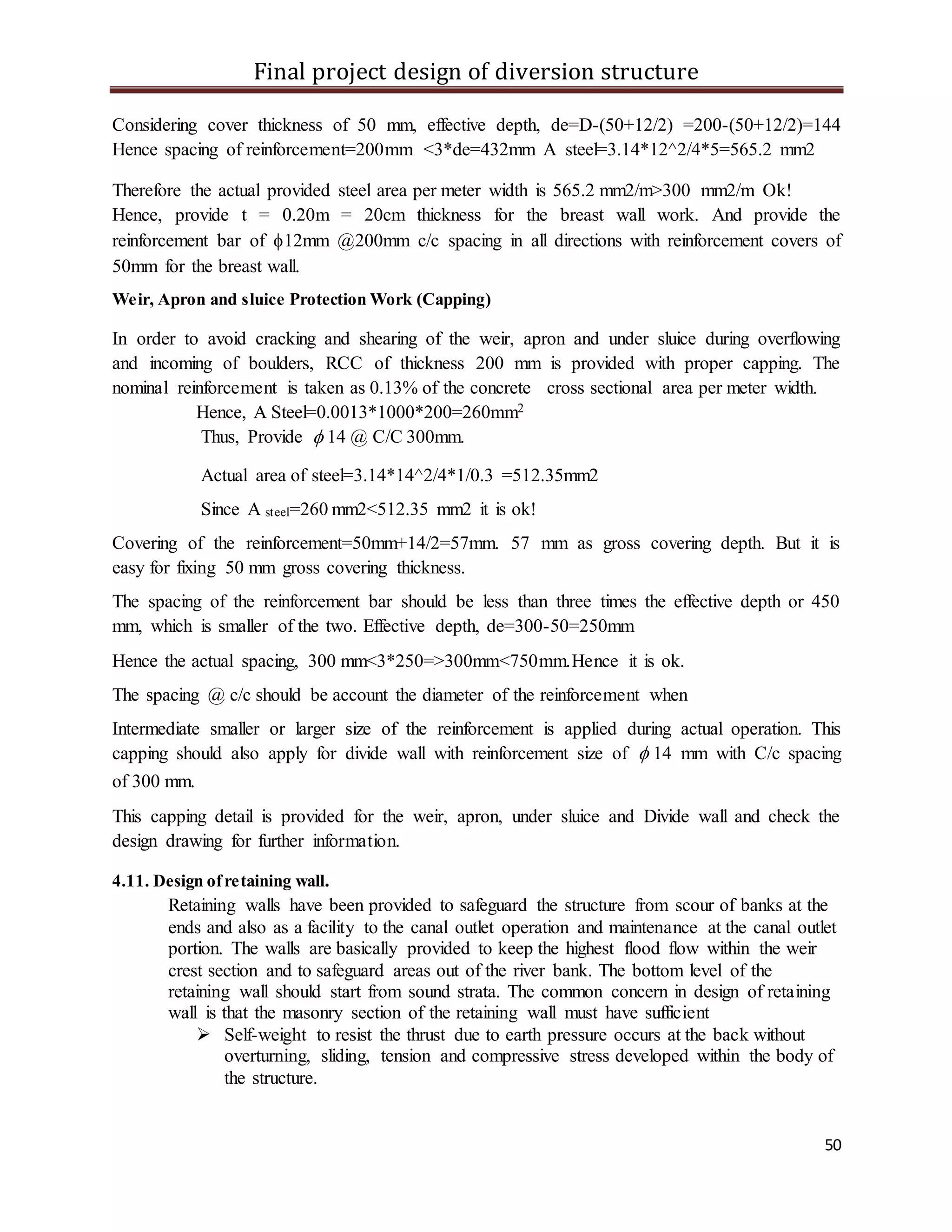 Final project design of diversion structure
50
Considering cover thickness of 50 mm, effective depth, de=D-(50+12/2) =200-(50+12/2)=144
Hence spacing of reinforcement=200mm <3*de=432mm A steel=3.14*12^2/4*5=565.2 mm2
Therefore the actual provided steel area per meter width is 565.2 mm2/m>300 mm2/m Ok!
Hence, provide t = 0.20m = 20cm thickness for the breast wall work. And provide the
reinforcement bar of 12mm @200mm c/c spacing in all directions with reinforcement covers of
50mm for the breast wall.
Weir, Apron and sluice Protection Work (Capping)
In order to avoid cracking and shearing of the weir, apron and under sluice during overflowing
and incoming of boulders, RCC of thickness 200 mm is provided with proper capping. The
nominal reinforcement is taken as 0.13% of the concrete cross sectional area per meter width.
Hence, A Steel=0.0013*1000*200=260mm2
Thus, Provide  14 @ C/C 300mm.
Actual area of steel=3.14*14^2/4*1/0.3 =512.35mm2
Since A steel=260 mm2<512.35 mm2 it is ok!
Covering of the reinforcement=50mm+14/2=57mm. 57 mm as gross covering depth. But it is
easy for fixing 50 mm gross covering thickness.
The spacing of the reinforcement bar should be less than three times the effective depth or 450
mm, which is smaller of the two. Effective depth, de=300-50=250mm
Hence the actual spacing, 300 mm<3*250=>300mm<750mm.Hence it is ok.
The spacing @ c/c should be account the diameter of the reinforcement when
Intermediate smaller or larger size of the reinforcement is applied during actual operation. This
capping should also apply for divide wall with reinforcement size of  14 mm with C/c spacing
of 300 mm.
This capping detail is provided for the weir, apron, under sluice and Divide wall and check the
design drawing for further information.
4.11. Design ofretaining wall.
Retaining walls have been provided to safeguard the structure from scour of banks at the
ends and also as a facility to the canal outlet operation and maintenance at the canal outlet
portion. The walls are basically provided to keep the highest flood flow within the weir
crest section and to safeguard areas out of the river bank. The bottom level of the
retaining wall should start from sound strata. The common concern in design of retaining
wall is that the masonry section of the retaining wall must have sufficient
 Self-weight to resist the thrust due to earth pressure occurs at the back without
overturning, sliding, tension and compressive stress developed within the body of
the structure.
 