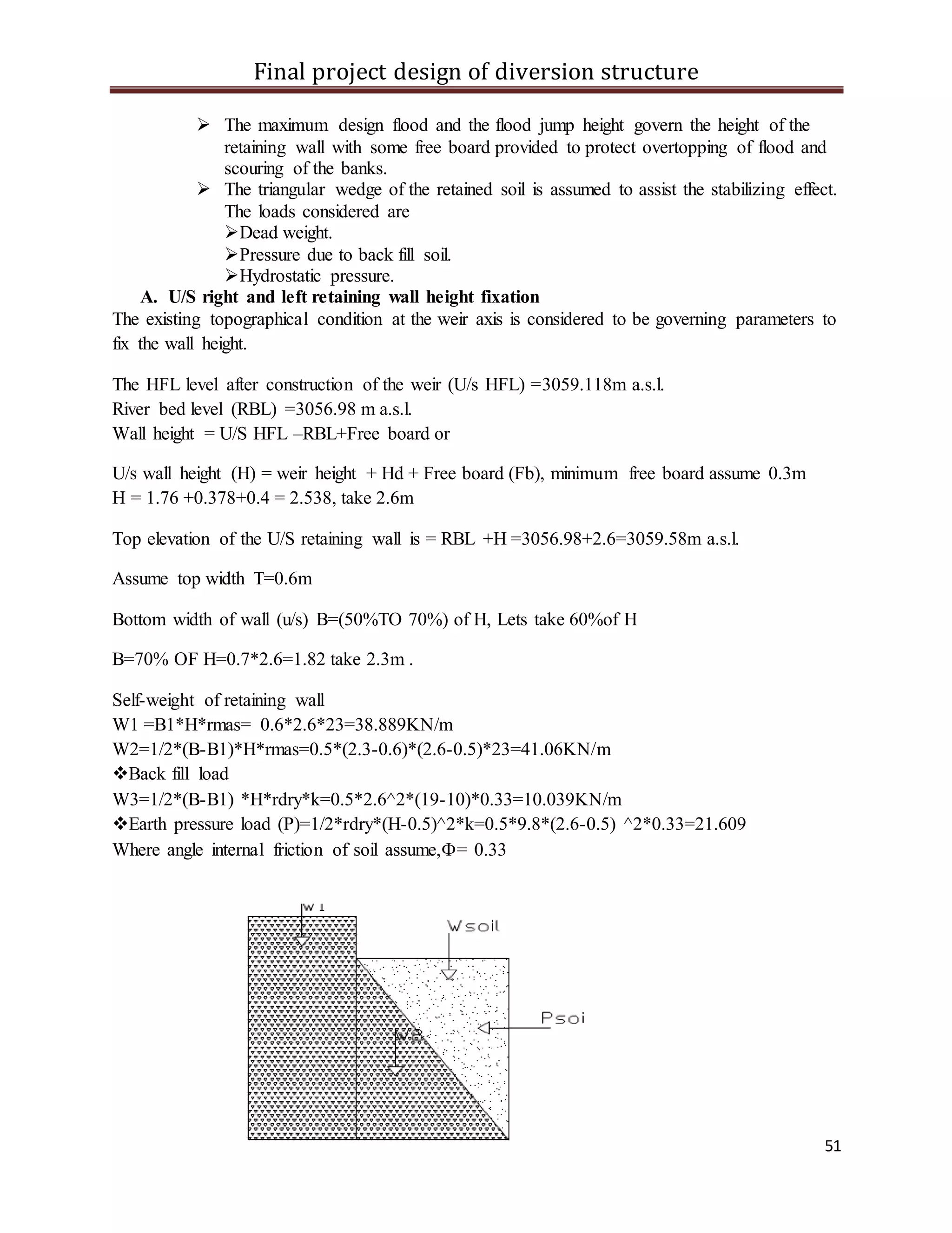 Final project design of diversion structure
51
 The maximum design flood and the flood jump height govern the height of the
retaining wall with some free board provided to protect overtopping of flood and
scouring of the banks.
 The triangular wedge of the retained soil is assumed to assist the stabilizing effect.
The loads considered are
Dead weight.
Pressure due to back fill soil.
Hydrostatic pressure.
A. U/S right and left retaining wall height fixation
The existing topographical condition at the weir axis is considered to be governing parameters to
fix the wall height.
The HFL level after construction of the weir (U/s HFL) =3059.118m a.s.l.
River bed level (RBL) =3056.98 m a.s.l.
Wall height = U/S HFL –RBL+Free board or
U/s wall height (H) = weir height + Hd + Free board (Fb), minimum free board assume 0.3m
H = 1.76 +0.378+0.4 = 2.538, take 2.6m
Top elevation of the U/S retaining wall is = RBL +H =3056.98+2.6=3059.58m a.s.l.
Assume top width T=0.6m
Bottom width of wall (u/s) B=(50%TO 70%) of H, Lets take 60%of H
B=70% OF H=0.7*2.6=1.82 take 2.3m .
Self-weight of retaining wall
W1 =B1*H*rmas= 0.6*2.6*23=38.889KN/m
W2=1/2*(B-B1)*H*rmas=0.5*(2.3-0.6)*(2.6-0.5)*23=41.06KN/m
Back fill load
W3=1/2*(B-B1) *H*rdry*k=0.5*2.6^2*(19-10)*0.33=10.039KN/m
Earth pressure load (P)=1/2*rdry*(H-0.5)^2*k=0.5*9.8*(2.6-0.5) ^2*0.33=21.609
Where angle internal friction of soil assume,= 0.33
 