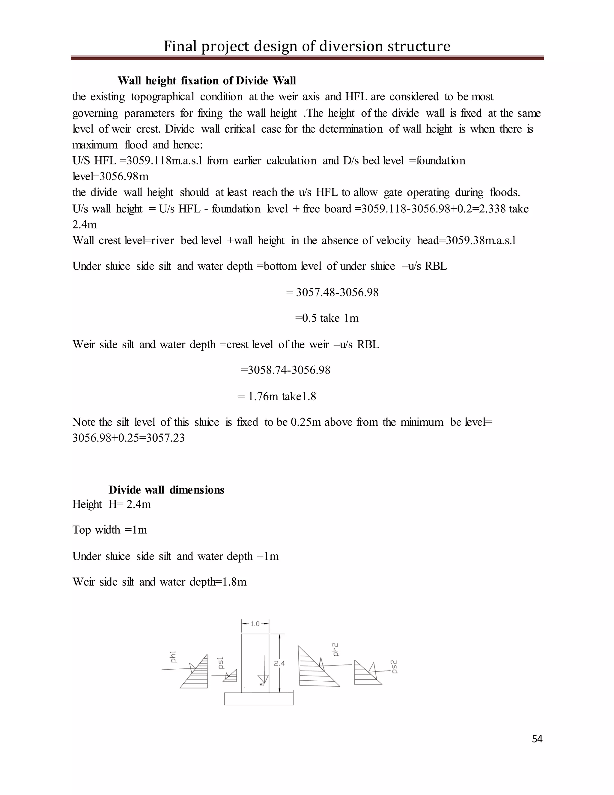 Final project design of diversion structure
54
Wall height fixation of Divide Wall
the existing topographical condition at the weir axis and HFL are considered to be most
governing parameters for fixing the wall height .The height of the divide wall is fixed at the same
level of weir crest. Divide wall critical case for the determination of wall height is when there is
maximum flood and hence:
U/S HFL =3059.118m.a.s.l from earlier calculation and D/s bed level =foundation
level=3056.98m
the divide wall height should at least reach the u/s HFL to allow gate operating during floods.
U/s wall height = U/s HFL - foundation level + free board =3059.118-3056.98+0.2=2.338 take
2.4m
Wall crest level=river bed level +wall height in the absence of velocity head=3059.38m.a.s.l
Under sluice side silt and water depth =bottom level of under sluice –u/s RBL
= 3057.48-3056.98
=0.5 take 1m
Weir side silt and water depth =crest level of the weir –u/s RBL
=3058.74-3056.98
= 1.76m take1.8
Note the silt level of this sluice is fixed to be 0.25m above from the minimum be level=
3056.98+0.25=3057.23
Divide wall dimensions
Height H= 2.4m
Top width =1m
Under sluice side silt and water depth =1m
Weir side silt and water depth=1.8m
 