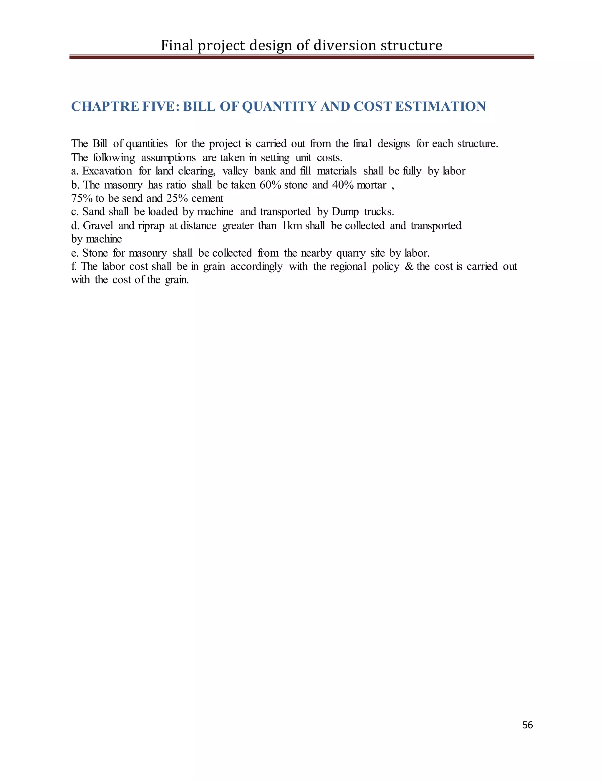 Final project design of diversion structure
56
CHAPTRE FIVE: BILL OF QUANTITY AND COST ESTIMATION
The Bill of quantities for the project is carried out from the final designs for each structure.
The following assumptions are taken in setting unit costs.
a. Excavation for land clearing, valley bank and fill materials shall be fully by labor
b. The masonry has ratio shall be taken 60% stone and 40% mortar ,
75% to be send and 25% cement
c. Sand shall be loaded by machine and transported by Dump trucks.
d. Gravel and riprap at distance greater than 1km shall be collected and transported
by machine
e. Stone for masonry shall be collected from the nearby quarry site by labor.
f. The labor cost shall be in grain accordingly with the regional policy & the cost is carried out
with the cost of the grain.
 