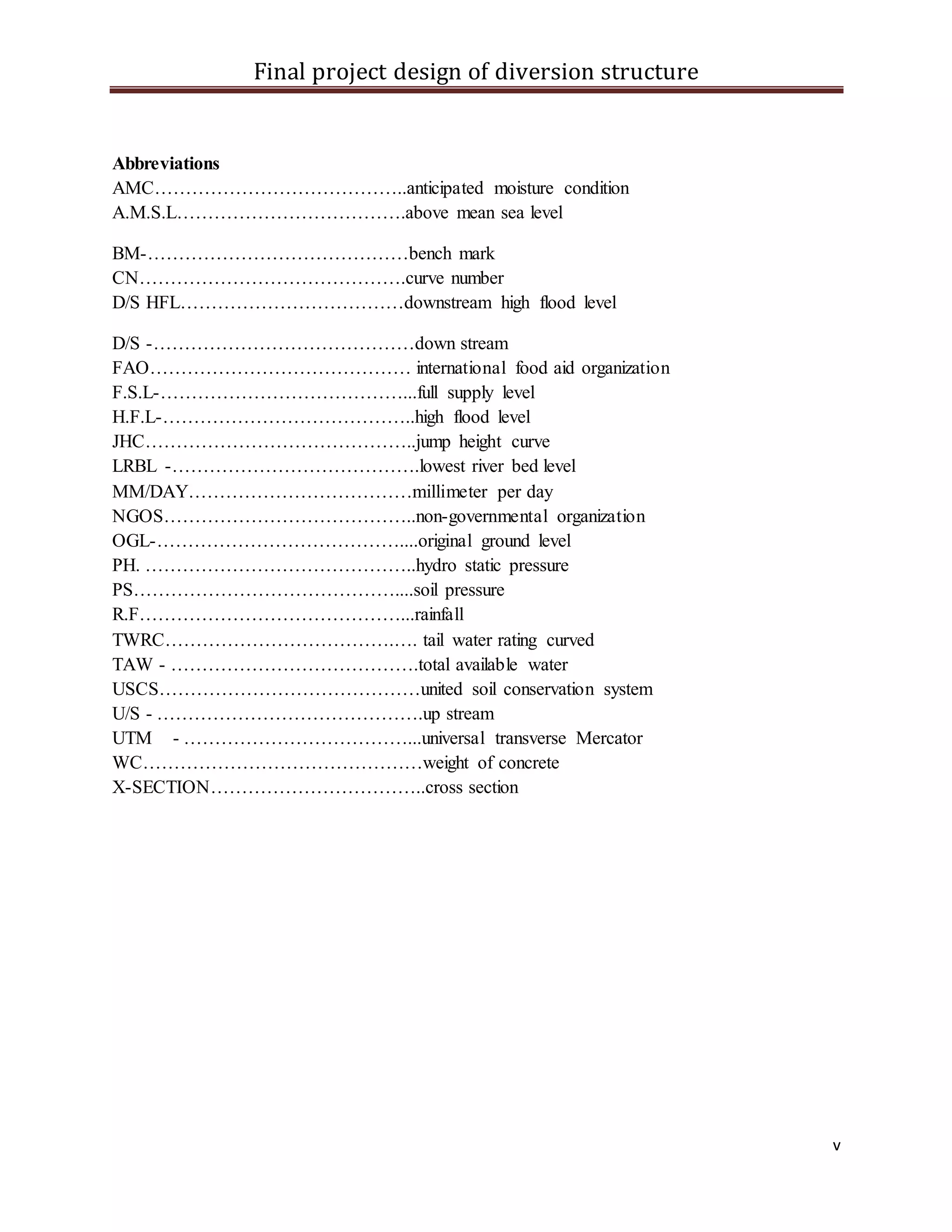 Final project design of diversion structure
v
Abbreviations
AMC…………………………………..anticipated moisture condition
A.M.S.L……………………………….above mean sea level
BM-……………………………………bench mark
CN…………………………………….curve number
D/S HFL………………………………downstream high flood level
D/S -……………………………………down stream
FAO…………………………………… international food aid organization
F.S.L-…………………………………...full supply level
H.F.L-…………………………………..high flood level
JHC……………………………………..jump height curve
LRBL -………………………………….lowest river bed level
MM/DAY………………………………millimeter per day
NGOS…………………………………..non-governmental organization
OGL-…………………………………....original ground level
PH. ……………………………………..hydro static pressure
PS……………………………………....soil pressure
R.F……………………………………...rainfall
TWRC……………………………….…. tail water rating curved
TAW - ………………………………….total available water
USCS……………………………………united soil conservation system
U/S - …………………………………….up stream
UTM - ………………………………...universal transverse Mercator
WC………………………………………weight of concrete
X-SECTION……………………………..cross section
 