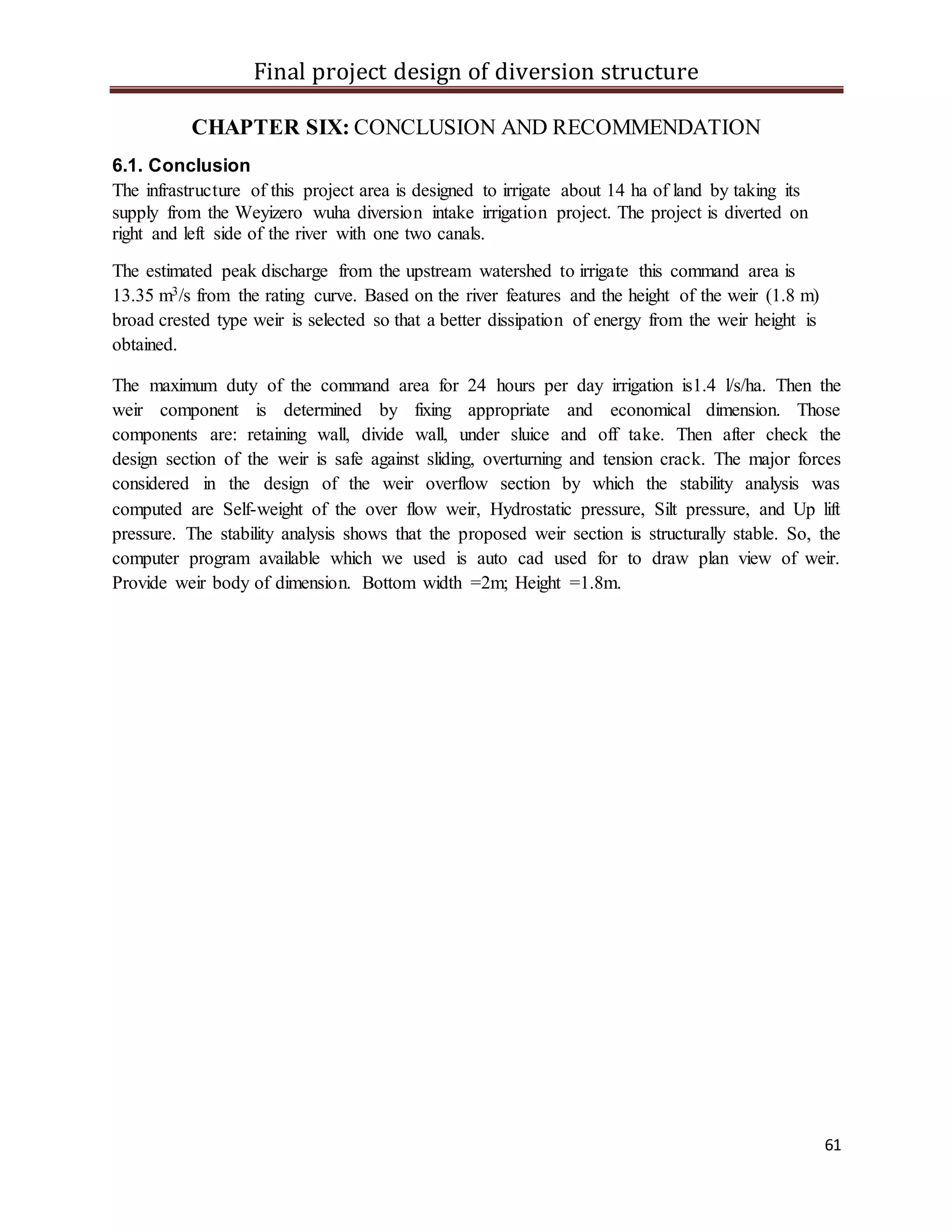 Final project design of diversion structure
61
CHAPTER SIX: CONCLUSION AND RECOMMENDATION
6.1. Conclusion
The infrastructure of this project area is designed to irrigate about 14 ha of land by taking its
supply from the Weyizero wuha diversion intake irrigation project. The project is diverted on
right and left side of the river with one two canals.
The estimated peak discharge from the upstream watershed to irrigate this command area is
13.35 m3/s from the rating curve. Based on the river features and the height of the weir (1.8 m)
broad crested type weir is selected so that a better dissipation of energy from the weir height is
obtained.
The maximum duty of the command area for 24 hours per day irrigation is1.4 l/s/ha. Then the
weir component is determined by fixing appropriate and economical dimension. Those
components are: retaining wall, divide wall, under sluice and off take. Then after check the
design section of the weir is safe against sliding, overturning and tension crack. The major forces
considered in the design of the weir overflow section by which the stability analysis was
computed are Self-weight of the over flow weir, Hydrostatic pressure, Silt pressure, and Up lift
pressure. The stability analysis shows that the proposed weir section is structurally stable. So, the
computer program available which we used is auto cad used for to draw plan view of weir.
Provide weir body of dimension. Bottom width =2m; Height =1.8m.
 