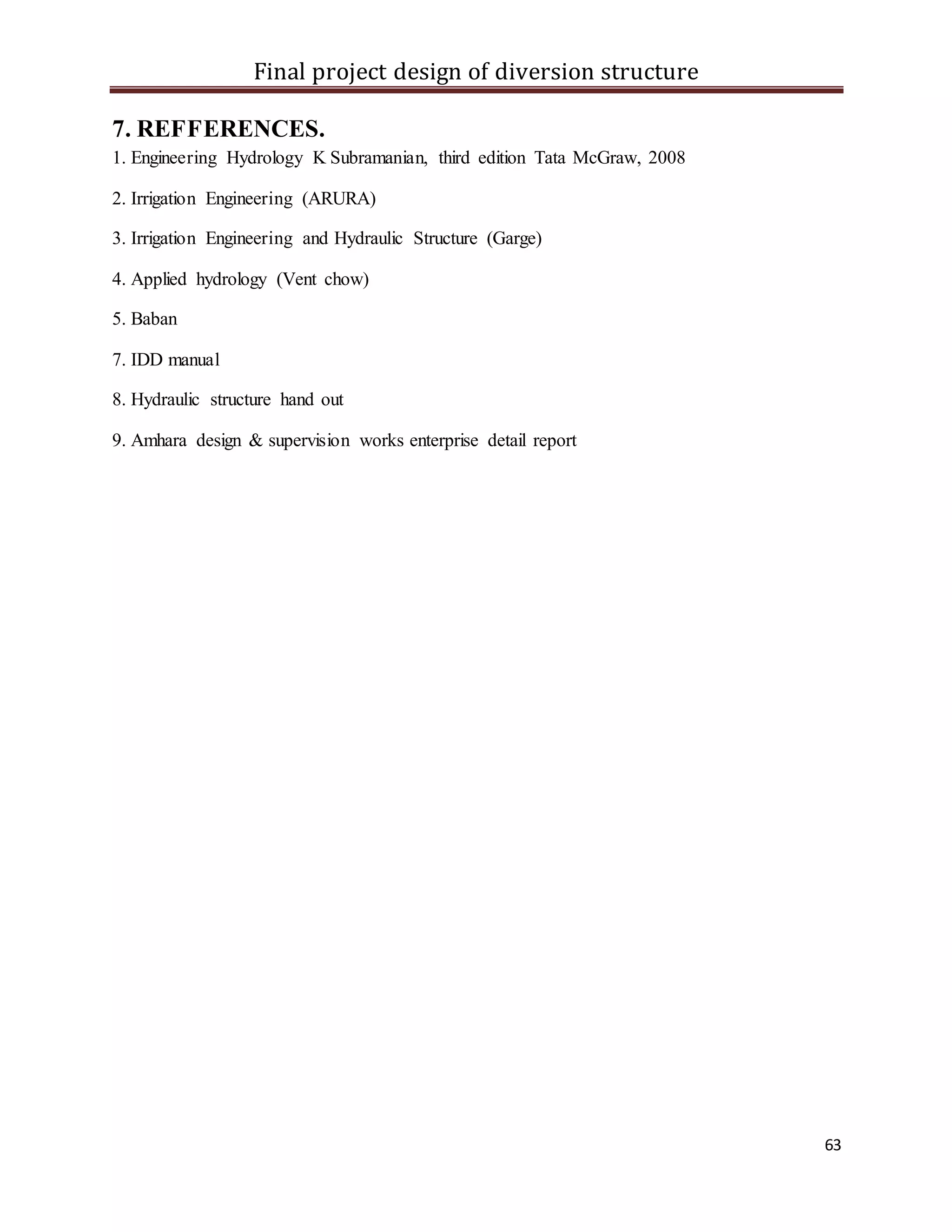 Final project design of diversion structure
63
7. REFFERENCES.
1. Engineering Hydrology K Subramanian, third edition Tata McGraw, 2008
2. Irrigation Engineering (ARURA)
3. Irrigation Engineering and Hydraulic Structure (Garge)
4. Applied hydrology (Vent chow)
5. Baban
7. IDD manual
8. Hydraulic structure hand out
9. Amhara design & supervision works enterprise detail report
 