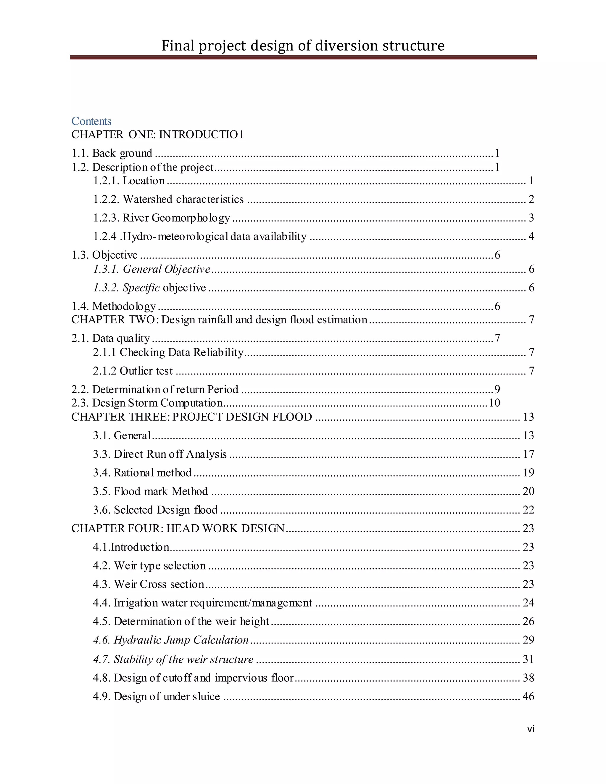 Final project design of diversion structure
vi
Contents
CHAPTER ONE: INTRODUCTIO1
1.1. Back ground ..................................................................................................................1
1.2. Description of the project..............................................................................................1
1.2.1. Location......................................................................................................................... 1
1.2.2. Watershed characteristics .............................................................................................. 2
1.2.3. River Geomorphology................................................................................................... 3
1.2.4 .Hydro-meteorological data availability ......................................................................... 4
1.3. Objective .......................................................................................................................6
1.3.1. General Objective.......................................................................................................... 6
1.3.2. Specific objective ........................................................................................................... 6
1.4. Methodology.................................................................................................................6
CHAPTER TWO: Design rainfall and design flood estimation..................................................... 7
2.1. Data quality...................................................................................................................7
2.1.1 Checking Data Reliability............................................................................................... 7
2.1.2 Outlier test ...................................................................................................................... 7
2.2. Determination of return Period .....................................................................................9
2.3. Design Storm Computation.........................................................................................10
CHAPTER THREE: PROJECT DESIGN FLOOD ..................................................................... 13
3.1. General............................................................................................................................ 13
3.3. Direct Run off Analysis .................................................................................................. 17
3.4. Rational method.............................................................................................................. 19
3.5. Flood mark Method ........................................................................................................ 20
3.6. Selected Design flood ..................................................................................................... 22
CHAPTER FOUR: HEAD WORK DESIGN............................................................................... 23
4.1.Introduction...................................................................................................................... 23
4.2. Weir type selection ......................................................................................................... 23
4.3. Weir Cross section.......................................................................................................... 23
4.4. Irrigation water requirement/management ..................................................................... 24
4.5. Determination of the weir height.................................................................................... 26
4.6. Hydraulic Jump Calculation........................................................................................... 29
4.7. Stability of the weir structure ......................................................................................... 31
4.8. Design of cutoff and impervious floor............................................................................ 38
4.9. Design of under sluice .................................................................................................... 46
 