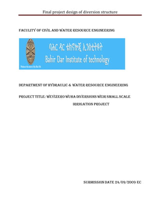 Final project design of diversion structure
FACULITY OF CIVIL AND WATER RESOURCE ENGINEERING
DEPARTMENT OF HYDRAULIC & WATER RESOURCE ENGINEERING
PROJECT TITLE: Weyizero wuhaDiversions Weir Small scale
Irrigation Project
SubmissionDate 24/09/2009 EC
 